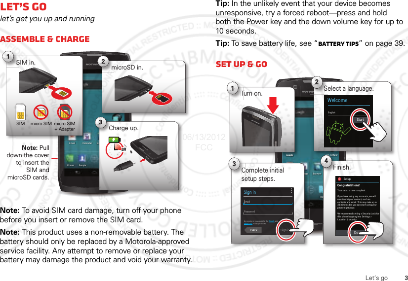 3Let’s goLet’s golet’s get you up and runningAssemble &amp; chargeNote: To avoid SIM card damage, turn off your phone before you insert or remove the SIM card.Note: This product uses a non-removable battery. The battery should only be replaced by a Motorola-approved service facility. Any attempt to remove or replace your battery may damage the product and void your warranty.4:00CameraTextPhone PeoplePlay StoreBrowserEmailU.S. CellularGoogleCalendarNote: Pull down the cover to insert the SIM and microSD cards.microSD in.m2BrCharge up.3HC3micro SIM micro SIM + AdapterSIM in.S1SIMTip: In the unlikely event that your device becomes unresponsive, try a forced reboot—press and hold both the Power key and the down volume key for up to 10 seconds.Tip: To save battery life, see “Battery tips” on page 39.Set up &amp; go4:00CameraTextPhone PeoplePlay StoreBrowserEmailU.S. CellularGoogleCalendarrrSelect a language.S2WelcomeEnglishndddaaaarrComplete initial setup steps.C3SetupConnection failedxtFinish.erSUSUSC. C. CllellelllulaularrFi4GGooGooGooGoollglegleglegleTurn on.T1StartSetupCongratulations!Your setup is now complete!DoneIf you have setup any accounts, we willnow import your content, such ascontacts and email. This may take up to30 minutes but you can start using yourphone right away.We recommend setting a Security Lock forthis phone by going into Settings &gt;Location &amp; security.Sign inEmailPasswordby signing in you agree to the Google andAdditional Privacy Policies.Back Sign in06/13/2012 FCC
