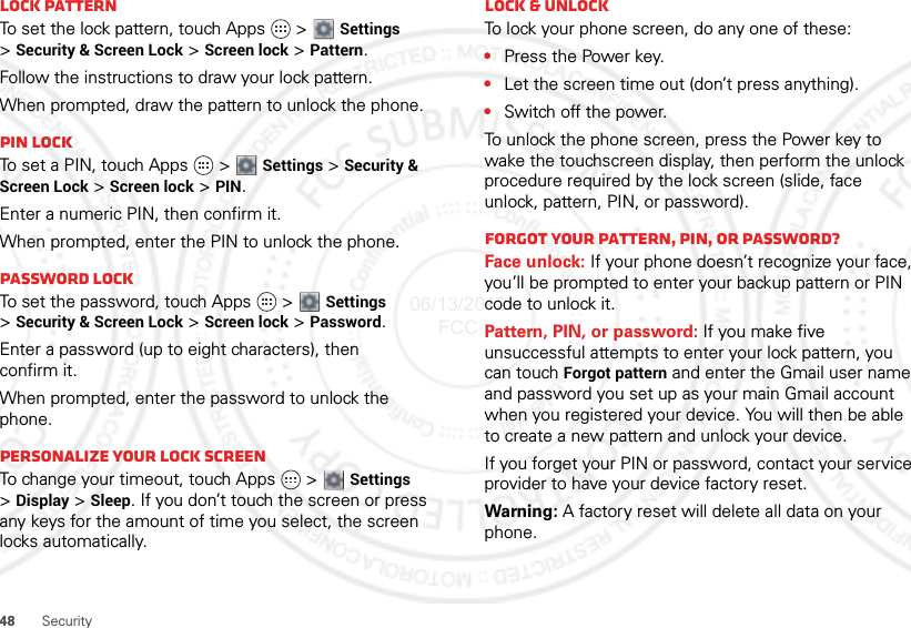 48SecurityLock patternTo set the lock pattern, touch Apps   &gt; Settings &gt;Security &amp; Screen Lock &gt; Screen lock &gt; Pattern.Follow the instructions to draw your lock pattern. When prompted, draw the pattern to unlock the phone.PIN lockTo set a PIN, touch Apps   &gt; Settings &gt; Security &amp; Screen Lock &gt; Screen lock &gt; PIN.Enter a numeric PIN, then confirm it.When prompted, enter the PIN to unlock the phone.Password lockTo set the password, touch Apps   &gt; Settings &gt;Security &amp; Screen Lock &gt; Screen lock &gt; Password.Enter a password (up to eight characters), then confirm it.When prompted, enter the password to unlock the phone.Personalize your lock screenTo change your timeout, touch Apps   &gt; Settings &gt;Display &gt; Sleep. If you don’t touch the screen or press any keys for the amount of time you select, the screen locks automatically.Lock &amp; unlockTo lock your phone screen, do any one of these:•Press the Power key.•Let the screen time out (don’t press anything).•Switch off the power.To unlock the phone screen, press the Power key to wake the touchscreen display, then perform the unlock procedure required by the lock screen (slide, face unlock, pattern, PIN, or password).Forgot your pattern, PIN, or password?Face unlock: If your phone doesn’t recognize your face, you’ll be prompted to enter your backup pattern or PIN code to unlock it.Pattern, PIN, or password: If you make five unsuccessful attempts to enter your lock pattern, you can touch Forgot pattern and enter the Gmail user name and password you set up as your main Gmail account when you registered your device. You will then be able to create a new pattern and unlock your device.If you forget your PIN or password, contact your service provider to have your device factory reset.Warning: A factory reset will delete all data on your phone.06/13/2012 FCC