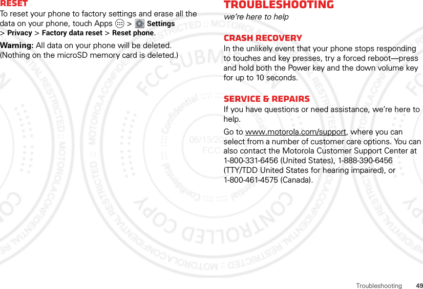 49TroubleshootingResetTo reset your phone to factory settings and erase all the data on your phone, touch Apps   &gt; Settings &gt;Privacy &gt; Factory data reset &gt; Reset phone.Warning: All data on your phone will be deleted. (Nothing on the microSD memory card is deleted.)Troubleshootingwe’re here to helpCrash recoveryIn the unlikely event that your phone stops responding to touches and key presses, try a forced reboot—press and hold both the Power key and the down volume key for up to 10 seconds.Service &amp; RepairsIf you have questions or need assistance, we’re here to help.Go to www.motorola.com/support, where you can select from a number of customer care options. You can also contact the Motorola Customer Support Center at 1-800-331-6456 (United States), 1-888-390-6456 (TTY/TDD United States for hearing impaired), or 1-800-461-4575 (Canada).06/13/2012 FCC