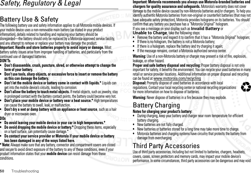 50 TroubleshootingSafety, Regulatory &amp; LegalBattery Use &amp; SafetyBattery Use  &amp; SafetyThe following battery use and safety information applies to all Motorola mobile devices. If your mobile device uses a non-removable main battery (as stated in your product information), details related to handling and replacing your battery should be disregarded—the battery should only be replaced by a Motorola-approved service facility, and any attempt to remove or replace your battery may damage the product.Important: Handle and store batteries properly to avoid injury or damage. Most battery safety issues arise from improper handling of batteries, and particularly from the continued use of damaged batteries.DON’Ts• Don’t disassemble, crush, puncture, shred, or otherwise attempt to change the form of your battery.• Don’t use tools, sharp objects, or excessive force to insert or remove the battery as this can damage the battery.• Don’t let the mobile device or battery come in contact with liquids.* Liquids can get into the mobile device’s circuits, leading to corrosion.• Don’t allow the battery to touch metal objects. If metal objects, such as jewelry, stay in prolonged contact with the battery contact points, the battery could become very hot.• Don’t place your mobile device or battery near a heat source.* High temperatures can cause the battery to swell, leak, or malfunction.• Don’t dry a wet or damp battery with an appliance or heat source, such as a hair dryer or microwave oven.DOs• Do avoid leaving your mobile device in your car in high temperatures.*• Do avoid dropping the mobile device or battery.* Dropping these items, especially on a hard surface, can potentially cause damage.*• Do contact your service provider or Motorola if your mobile device or battery has been damaged in any of the ways listed here.*Note: Always make sure that any battery, connector and compartment covers are closed and secure to avoid direct exposure of the battery to any of these conditions, even if your product information states that your mobile device can resist damage from these conditions.Important: Motorola recommends you always use Motorola-branded batteries and chargers for quality assurance and safeguards. Motorola’s warranty does not cover damage to the mobile device caused by non-Motorola batteries and/or chargers. To help you identify authentic Motorola batteries from non-original or counterfeit batteries (that may not have adequate safety protection), Motorola provides holograms on its batteries. You should confirm that any battery you purchase has a “Motorola Original” hologram.If you see a message on your display such as Invalid Battery or Unable to Charge, take the following steps:•Remove the battery and inspect it to confirm that it has a “Motorola Original” hologram;•If there is no hologram, the battery is not a Motorola battery;•If there is a hologram, replace the battery and try charging it again;•If the message remains, contact a Motorola authorized service center.Warning: Use of a non-Motorola battery or charger may present a risk of fire, explosion, leakage, or other hazard.Proper and safe battery disposal and recycling: Proper battery disposal is not only important for safety, it benefits the environment. You can recycle your used batteries in many retail or service provider locations. Additional information on proper disposal and recycling can be found at www.motorola.com/recyclingDisposal: Promptly dispose of used batteries in accordance with local regulations. Contact your local recycling center or national recycling organizations for more information on how to dispose of batteries.Warning: Never dispose of batteries in a fire because they may explode.Battery ChargingBattery Chargi ngNotes for charging your product’s battery:•During charging, keep your battery and charger near room temperature for efficient battery charging.•New batteries are not fully charged.•New batteries or batteries stored for a long time may take more time to charge.•Motorola batteries and charging systems have circuitry that protects the battery from damage from overcharging.Third Party AccessoriesUse of third party accessories, including but not limited to batteries, chargers, headsets, covers, cases, screen protectors and memory cards, may impact your mobile device’s performance. In some circumstances, third party accessories can be dangerous and may void 032375o06/13/2012 FCC