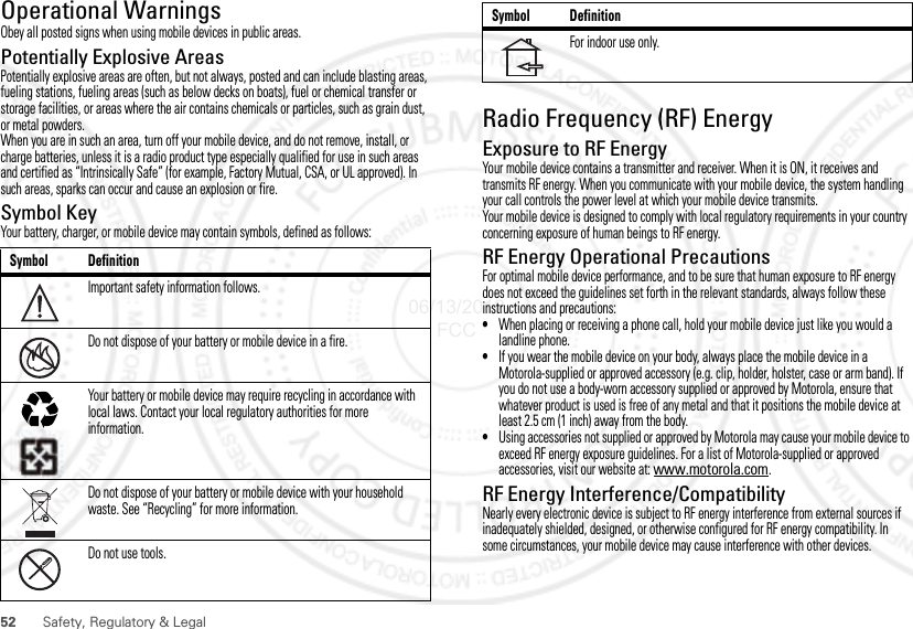 52 Safety, Regulatory &amp; LegalOperational WarningsObey all posted signs when using mobile devices in public areas.Potentially Explosive AreasPotentially explosive areas are often, but not always, posted and can include blasting areas, fueling stations, fueling areas (such as below decks on boats), fuel or chemical transfer or storage facilities, or areas where the air contains chemicals or particles, such as grain dust, or metal powders.When you are in such an area, turn off your mobile device, and do not remove, install, or charge batteries, unless it is a radio product type especially qualified for use in such areas and certified as “Intrinsically Safe” (for example, Factory Mutual, CSA, or UL approved). In such areas, sparks can occur and cause an explosion or fire.Symbol KeyYour battery, charger, or mobile device may contain symbols, defined as follows:Symbol DefinitionImportant safety information follows.Do not dispose of your battery or mobile device in a fire.Your battery or mobile device may require recycling in accordance with local laws. Contact your local regulatory authorities for more information.Do not dispose of your battery or mobile device with your household waste. See “Recycling” for more information.Do not use tools.032374o032376o032375oRadio Frequency (RF) EnergyExposure to RF EnergyYour mobile device contains a transmitter and receiver. When it is ON, it receives and transmits RF energy. When you communicate with your mobile device, the system handling your call controls the power level at which your mobile device transmits.Your mobile device is designed to comply with local regulatory requirements in your country concerning exposure of human beings to RF energy.RF Energy Operational PrecautionsFor optimal mobile device performance, and to be sure that human exposure to RF energy does not exceed the guidelines set forth in the relevant standards, always follow these instructions and precautions:•When placing or receiving a phone call, hold your mobile device just like you would a landline phone.•If you wear the mobile device on your body, always place the mobile device in a Motorola-supplied or approved accessory (e.g. clip, holder, holster, case or arm band). If you do not use a body-worn accessory supplied or approved by Motorola, ensure that whatever product is used is free of any metal and that it positions the mobile device at least 2.5 cm (1 inch) away from the body.•Using accessories not supplied or approved by Motorola may cause your mobile device to exceed RF energy exposure guidelines. For a list of Motorola-supplied or approved accessories, visit our website at: www.motorola.com.RF Energy Interference/CompatibilityNearly every electronic device is subject to RF energy interference from external sources if inadequately shielded, designed, or otherwise configured for RF energy compatibility. In some circumstances, your mobile device may cause interference with other devices.For indoor use only.Symbol Definition06/13/2012 FCC