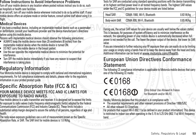 53Safety, Regulatory &amp; LegalFollow Instructions to Avoid Interference ProblemsTurn off your mobile device in any location where posted notices instruct you to do so, such as hospitals or health care facilities.In an aircraft, turn off your mobile device whenever instructed to do so by airline staff. If your mobile device offers an airplane mode or similar feature, consult airline staff about using it in flight.Medical DevicesIf you have a medical device, including an implantable medical device such as a pacemaker or defibrillator, consult your healthcare provider and the device manufacturer’s directions before using this mobile device.Persons with implantable medical devices should observe the following precautions:•ALWAYS keep the mobile device more than 20 centimeters (8 inches) from the implantable medical device when the mobile device is turned ON.•DO NOT carry the mobile device in the breast pocket.•Use the ear opposite the implantable medical device to minimize the potential for interference.•Turn OFF the mobile device immediately if you have any reason to suspect that interference is taking place.Regulatory InformationYour Motorola mobile device is designed to comply with national and international regulatory requirements. For full compliance statements and details, please refer to the regulatory information in your printed product guide.Specific Absorption Rate (FCC &amp; IC)SAR (IEEE)YOUR MOBILE DEVICE MEETS FCC AND IC LIMITS FOR EXPOSURE TO RADIO WAVES.Your mobile device is a radio transmitter and receiver. It is designed not to exceed the limits for exposure to radio waves (radio frequency electromagnetic fields) adopted by the Federal Communications Commission (FCC) and Industry Canada (IC). These limits include a substantial safety margin designed to assure the safety of all persons, regardless of age and health.The radio wave exposure guidelines use a unit of measurement known as the Specific Absorption Rate, or SAR. The SAR limit for mobile devices is 1.6 W/kg.Tests for SAR are conducted using standard operating positions with the device transmitting at its highest certified power level in all tested frequency bands. The highest SAR values under the FCC and IC guidelines for your device model are listed below:During use, the actual SAR values for your device are usually well below the values stated. This is because, for purposes of system efficiency and to minimize interference on the network, the operating power of your mobile device is automatically decreased when full power is not needed for the call. The lower the power output of the device, the lower its SAR value.If you are interested in further reducing your RF exposure then you can easily do so by limiting your usage or simply using a hands-free kit to keep the device away from the head and body.Additional information can be found at www.motorola.com/rfhealth.European Union Directives Conformance StatementEU ConformanceThe following CE compliance information is applicable to Motorola mobile devices that carry one of the following CE marks:Hereby, Motorola declares that this product is in compliance with:•The essential requirements and other relevant provisions of Directive 1999/5/EC•All other relevant EU DirectivesFor products that support Wi-Fi 802.11a (as defined in your product information): This device is restricted to indoor use when operating in the 5.15 to 5.25 GHz (802.11a) Wi-Fi frequency band.Head SAR CDMA 1900, Wi-Fi, Bluetooth 0.83 W/kgBody-worn SAR CDMA 800, Wi-Fi, Bluetooth 0.65 W/kg0168 [Only Indoor Use Allowed In Francefor Bluetooth and/or Wi-Fi]016806/13/2012 FCC