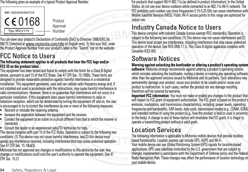 54Safety, Regulatory &amp; LegalThe following gives an example of a typical Product Approval Number:You can view your product’s Declaration of Conformity (DoC) to Directive 1999/5/EC (to R&amp;TTE Directive) at www.motorola.com/rtte (in English only). To find your DoC, enter the Product Approval Number from your product’s label in the “Search” bar on the website.FCC Notice to UsersFCC NoticeThe following statement applies to all products that bear the FCC logo and/or FCC ID on the product label.This equipment has been tested and found to comply with the limits for a Class B digital device, pursuant to part 15 of the FCC Rules. See 47 CFR Sec. 15.105(b). These limits are designed to provide reasonable protection against harmful interference in a residential installation. This equipment generates, uses and can radiate radio frequency energy and, if not installed and used in accordance with the instructions, may cause harmful interference to radio communications. However, there is no guarantee that interference will not occur in a particular installation. If this equipment does cause harmful interference to radio or television reception, which can be determined by turning the equipment off and on, the user is encouraged to try to correct the interference by one or more of the following measures:•Reorient or relocate the receiving antenna.•Increase the separation between the equipment and the receiver.•Connect the equipment to an outlet on a circuit different from that to which the receiver is connected.•Consult the dealer or an experienced radio/TV technician for help.This device complies with part 15 of the FCC Rules. Operation is subject to the following two conditions: (1) This device may not cause harmful interference, and (2) this device must accept any interference received, including interference that may cause undesired operation. See 47 CFR Sec. 15.19(a)(3).Motorola has not approved any changes or modifications to this device by the user. Any changes or modifications could void the user’s authority to operate the equipment. See 47 CFR Sec. 15.21.0168 Product Approval NumberFor products that support Wi-Fi 802.11a (as defined in product information): In the United States, do not use your device outdoors while connected to an 802.11a Wi-Fi network. The FCC prohibits such outdoor use since frequencies 5.15-5.25 GHz can cause interference with Mobile Satellite Services (MSS). Public Wi-Fi access points in this range are optimized for indoor use.Industry Canada Notice to UsersIndustry Canada Notic eThis device complies with Industry Canada license-exempt RSS standard(s). Operation is subject to the following two conditions: (1) This device may not cause interference and (2) This device must accept any interference, including interference that may cause undesired operation of the device. See RSS-GEN 7.1.5. This Class B digital apparatus complies with Canadian ICES-003.Software NoticesSoftware Copyright Noti ceWarning against unlocking the bootloader or altering a product&apos;s operating system software: Motorola strongly recommends against altering a product&apos;s operating system, which includes unlocking the bootloader, rooting a device or running any operating software other than the approved versions issued by Motorola and its partners. Such alterations may permanently damage your product, cause your product to be unsafe and/or cause your product to malfunction. In such cases, neither the product nor any damage resulting therefrom will be covered by warranty.Important FCC information: You must not make or enable any changes to the product that will impact its FCC grant of equipment authorization. The FCC grant is based on the product&apos;s emission, modulation, and transmission characteristics, including: power levels, operating frequencies and bandwidths, SAR levels, duty-cycle, transmission modes (e.g., CDMA, GSM), and intended method of using the product (e.g., how the product is held or used in proximity to the body). A change to any of these factors will invalidate the FCC grant. It is illegal to operate a transmitting product without a valid grant.Location ServicesGPS &amp; AGPSThe following information is applicable to Motorola mobile devices that provide location based functionality. Location sources can include GPS, AGPS and Wi-Fi.Your mobile device can use Global Positioning System (GPS) signals for location-based applications. GPS uses satellites controlled by the U.S. government that are subject to changes implemented in accordance with the Department of Defense policy and the Federal Radio Navigation Plan. These changes may affect the performance of location technology on your mobile device.06/13/2012 FCC