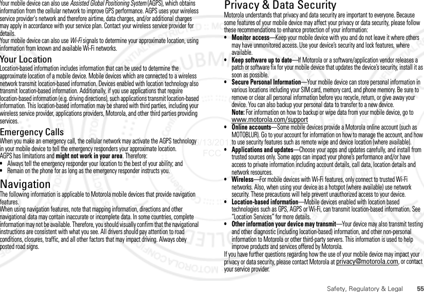 55Safety, Regulatory &amp; LegalYour mobile device can also use Assisted Global Positioning System (AGPS), which obtains information from the cellular network to improve GPS performance. AGPS uses your wireless service provider&apos;s network and therefore airtime, data charges, and/or additional charges may apply in accordance with your service plan. Contact your wireless service provider for details.Your mobile device can also use Wi-Fi signals to determine your approximate location, using information from known and available Wi-Fi networks.Your LocationLocation-based information includes information that can be used to determine the approximate location of a mobile device. Mobile devices which are connected to a wireless network transmit location-based information. Devices enabled with location technology also transmit location-based information. Additionally, if you use applications that require location-based information (e.g. driving directions), such applications transmit location-based information. This location-based information may be shared with third parties, including your wireless service provider, applications providers, Motorola, and other third parties providing services.Emergency CallsWhen you make an emergency call, the cellular network may activate the AGPS technology in your mobile device to tell the emergency responders your approximate location.AGPS has limitations and might not work in your area. Therefore:•Always tell the emergency responder your location to the best of your ability; and•Remain on the phone for as long as the emergency responder instructs you.NavigationNavigationThe following information is applicable to Motorola mobile devices that provide navigation features.When using navigation features, note that mapping information, directions and other navigational data may contain inaccurate or incomplete data. In some countries, complete information may not be available. Therefore, you should visually confirm that the navigational instructions are consistent with what you see. All drivers should pay attention to road conditions, closures, traffic, and all other factors that may impact driving. Always obey posted road signs.Privacy &amp; Data SecurityPrivacy &amp; Data SecurityMotorola understands that privacy and data security are important to everyone. Because some features of your mobile device may affect your privacy or data security, please follow these recommendations to enhance protection of your information:• Monitor access—Keep your mobile device with you and do not leave it where others may have unmonitored access. Use your device’s security and lock features, where available.• Keep software up to date—If Motorola or a software/application vendor releases a patch or software fix for your mobile device that updates the device’s security, install it as soon as possible.• Secure Personal Information—Your mobile device can store personal information in various locations including your SIM card, memory card, and phone memory. Be sure to remove or clear all personal information before you recycle, return, or give away your device. You can also backup your personal data to transfer to a new device.Note: For information on how to backup or wipe data from your mobile device, go to www.motorola.com/support• Online accounts—Some mobile devices provide a Motorola online account (such as MOTOBLUR). Go to your account for information on how to manage the account, and how to use security features such as remote wipe and device location (where available).• Applications and updates—Choose your apps and updates carefully, and install from trusted sources only. Some apps can impact your phone’s performance and/or have access to private information including account details, call data, location details and network resources.•Wireless—For mobile devices with Wi-Fi features, only connect to trusted Wi-Fi networks. Also, when using your device as a hotspot (where available) use network security. These precautions will help prevent unauthorized access to your device.• Location-based information—Mobile devices enabled with location based technologies such as GPS, AGPS or Wi-Fi, can transmit location-based information. See “Location Services” for more details.• Other information your device may transmit—Your device may also transmit testing and other diagnostic (including location-based) information, and other non-personal information to Motorola or other third-party servers. This information is used to help improve products and services offered by Motorola.If you have further questions regarding how the use of your mobile device may impact your privacy or data security, please contact Motorola at privacy@motorola.com, or contact your service provider.06/13/2012 FCC