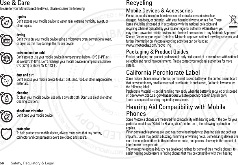 56 Safety, Regulatory &amp; LegalUse &amp; CareUse &amp; CareTo care for your Motorola mobile device, please observe the following:liquidsDon’t expose your mobile device to water, rain, extreme humidity, sweat, or other liquids.dryingDon’t try to dry your mobile device using a microwave oven, conventional oven, or dryer, as this may damage the mobile device.extreme heat or coldDon’t store or use your mobile device in temperatures below -10°C (14°F) or above 60°C (140°F). Don’t recharge your mobile device in temperatures below 0°C (32°F) or above 45°C (113°F).dust and dirtDon’t expose your mobile device to dust, dirt, sand, food, or other inappropriate materials.cleaningTo clean your mobile device, use only a dry soft cloth. Don’t use alcohol or other cleaning solutions.shock and vibrationDon’t drop your mobile device.protectionTo help protect your mobile device, always make sure that any battery, connector and compartment covers are closed and secure.RecyclingRecyclingMobile Devices &amp; AccessoriesPlease do not dispose of mobile devices or electrical accessories (such as chargers, headsets, or batteries) with your household waste, or in a fire. These items should be disposed of in accordance with the national collection and recycling schemes operated by your local or regional authority. Alternatively, you may return unwanted mobile devices and electrical accessories to any Motorola Approved Service Center in your region. Details of Motorola approved national recycling schemes, and further information on Motorola recycling activities can be found at: www.motorola.com/recyclingPackaging &amp; Product GuidesProduct packaging and product guides should only be disposed of in accordance with national collection and recycling requirements. Please contact your regional authorities for more details.California Perchlorate LabelPerchlorate LabelSome mobile phones use an internal, permanent backup battery on the printed circuit board that may contain very small amounts of perchlorate. In such cases, California law requires the following label:Perchlorate Material – special handling may apply when the battery is recycled or disposed of. See www.dtsc.ca.gov/hazardouswaste/perchlorate (in English only).There is no special handling required by consumers.Hearing Aid Compatibility with Mobile PhonesHearing Aid CompatibilitySome Motorola phones are measured for compatibility with hearing aids. If the box for your particular model has “Rated for Hearing Aids” printed on it, the following explanation applies.When some mobile phones are used near some hearing devices (hearing aids and cochlear implants), users may detect a buzzing, humming, or whining noise. Some hearing devices are more immune than others to this interference noise, and phones also vary in the amount of interference they generate.The wireless telephone industry has developed ratings for some of their mobile phones, to assist hearing device users in finding phones that may be compatible with their hearing 06/13/2012 FCC