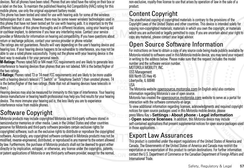 57Safety, Regulatory &amp; Legaldevices. Not all phones have been rated. Phones that are rated have the rating on their box or a label on the box. To maintain the published Hearing Aid Compatibility (HAC) rating for this mobile phone, use only the original equipment battery model.This phone has been tested and rated for use with hearing aids for some of the wireless technologies that it uses. However, there may be some newer wireless technologies used in this phone that have not been tested yet for use with hearing aids. It is important to try the different features of this phone thoroughly and in different locations, using your hearing aid or cochlear implant, to determine if you hear any interfering noise. Contact your service provider or Motorola for information on hearing aid compatibility. If you have questions about return or exchange policies, contact your service provider or phone retailer.The ratings are not guarantees. Results will vary depending on the user’s hearing device and hearing loss. If your hearing device happens to be vulnerable to interference, you may not be able to use a rated phone successfully. Trying out the phone with your hearing device is the best way to evaluate it for your personal needs.M-Ratings: Phones rated M3 or M4 meet FCC requirements and are likely to generate less interference to hearing devices than phones that are not labeled. M4 is the better/higher of the two ratings.T-Ratings: Phones rated T3 or T4 meet FCC requirements and are likely to be more usable with a hearing device’s telecoil (“T Switch” or “Telephone Switch”) than unrated phones. T4 is the better/higher of the two ratings. (Note that not all hearing devices have telecoils in them.)Hearing devices may also be measured for immunity to this type of interference. Your hearing device manufacturer or hearing health professional may help you find results for your hearing device. The more immune your hearing aid is, the less likely you are to experience interference noise from mobile phones.Software CopyrightSoftware Copyright N oticeMotorola products may include copyrighted Motorola and third-party software stored in semiconductor memories or other media. Laws in the United States and other countries preserve for Motorola and third-party software providers certain exclusive rights for copyrighted software, such as the exclusive rights to distribute or reproduce the copyrighted software. Accordingly, any copyrighted software contained in Motorola products may not be modified, reverse-engineered, distributed, or reproduced in any manner to the extent allowed by law. Furthermore, the purchase of Motorola products shall not be deemed to grant either directly or by implication, estoppel, or otherwise, any license under the copyrights, patents, or patent applications of Motorola or any third-party software provider, except for the normal, non-exclusive, royalty-free license to use that arises by operation of law in the sale of a product.Content CopyrightContent CopyrightThe unauthorized copying of copyrighted materials is contrary to the provisions of the Copyright Laws of the United States and other countries. This device is intended solely for copying non-copyrighted materials, materials in which you own the copyright, or materials which you are authorized or legally permitted to copy. If you are uncertain about your right to copy any material, please contact your legal advisor.Open Source Software InformationOSS InformationFor instructions on how to obtain a copy of any source code being made publicly available by Motorola related to software used in this Motorola mobile device, you may send your request in writing to the address below. Please make sure that the request includes the model number and the software version number.MOTOROLA MOBILITY, INC.OSS Management600 North US Hwy 45Libertyville, IL 60048USAThe Motorola website opensource.motorola.com (in English only) also contains information regarding Motorola&apos;s use of open source.Motorola has created the opensource.motorola.com website to serve as a portal for interaction with the software community-at-large.To view additional information regarding licenses, acknowledgments and required copyright notices for open source packages used in this Motorola mobile device, please press Menu Key &gt;Settings &gt;About phone &gt;Legal information &gt;Open source licenses. In addition, this Motorola device may include self-contained applications that present supplemental notices for open source packages used in those applications.Export Law AssurancesExport LawThis product is controlled under the export regulations of the United States of America and Canada. The Governments of the United States of America and Canada may restrict the exportation or re-exportation of this product to certain destinations. For further information contact the U.S. Department of Commerce or the Canadian Department of Foreign Affairs and International Trade.06/13/2012 FCC