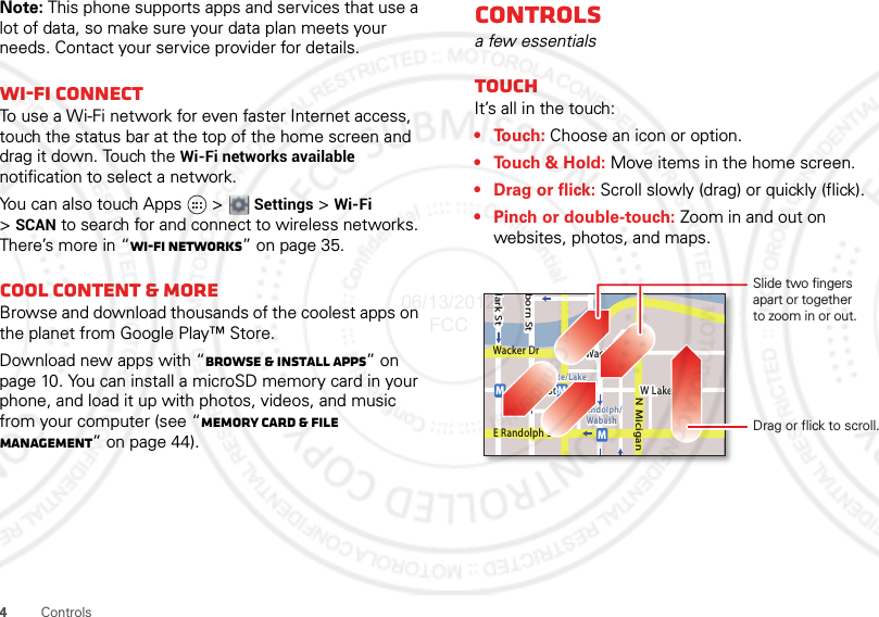 4ControlsNote: This phone supports apps and services that use a lot of data, so make sure your data plan meets your needs. Contact your service provider for details.Wi-Fi connectTo use a Wi-Fi network for even faster Internet access, touch the status bar at the top of the home screen and drag it down. Touch the Wi-Fi networks available notification to select a network.You can also touch Apps  &gt; Settings &gt; Wi-Fi &gt;SCAN to search for and connect to wireless networks. There’s more in “Wi-Fi networks” on page 35.Cool content &amp; moreBrowse and download thousands of the coolest apps on the planet from Google Play™ Store.Download new apps with “Browse &amp; install apps” on page 10. You can install a microSD memory card in your phone, and load it up with photos, videos, and music from your computer (see “Memory card &amp; file management” on page 44).Controlsa few essentialsTouchIt’s all in the touch:•Touch: Choose an icon or option.• Touch &amp; Hold: Move items in the home screen.• Drag or flick: Scroll slowly (drag) or quickly (flick).• Pinch or double-touch: Zoom in and out on websites, photos, and maps.lark StWacker DrMborn StN MiciganW Lake St W Lake StE Wacker PlState/LakeLake Randolph/WabashMMME Randolph StSlide two fingersapart or togetherto zoom in or out.Drag or flick to scroll.06/13/2012 FCC