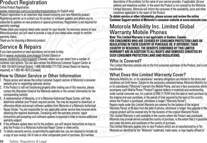 58 Safety, Regulatory &amp; LegalProduct RegistrationRegistratio nOnline Product Registration:www.motorola.com/us/productregistration (in English only)Product registration is an important step toward enjoying your new Motorola product. Registering permits us to contact you for product or software updates and allows you to subscribe to updates on new products or special promotions. Registration is not required for warranty coverage.Please retain your original dated sales receipt for your records. For warranty service of your Motorola product you will need to provide a copy of your dated sales receipt to confirm warranty status.Thank you for choosing a Motorola product.Service &amp; RepairsIf you have questions or need assistance, we&apos;re here to help.Go to www.motorola.com/repair (United States) or www.motorola.com/support (Canada), where you can select from a number of customer care options. You can also contact the Motorola Customer Support Center at 1-800-734-5870 (United States), 1-888-390-6456 (TTY/TDD United States for hearing impaired), or 1-800-461-4575 (Canada).How to Obtain Service or Other Information  1. Please access and review the online Customer Support section of Motorola&apos;s consumer website prior to requesting warranty service.2. If the Product is still not functioning properly after making use of this resource, please contact the Warrantor listed at the Motorola website or the contact information for the corresponding location.3. A representative of Motorola, or of a Motorola Authorized Repair Center, will help determine whether your Product requires service. You may be required to download, or otherwise obtain and accept software updates from Motorola or a Motorola Authorized Repair Center. You are responsible for any applicable carrier service fees incurred while obtaining the required downloads. Complying with the warranty process, repair instructions and accepting such software updates is required in order to receive additional warranty support.4. If the software update does not fix the problem, you will receive instructions on how to ship the Product to a Motorola Authorized Repair Center or other entity.5. To obtain warranty service, as permitted by applicable law, you are required to include: (a) a copy of your receipt, bill of sale or other comparable proof of purchase; (b) a written description of the problem; (c) the name of your service provider, if applicable; (d) your address and telephone number. In the event the Product is not covered by the Motorola Limited Warranty, Motorola will inform the consumer of the availability, price and other conditions applicable to the repair of the Product.To obtain service or other information, please access and review the online Customer Support section of Motorola&apos;s consumer website at www.motorola.com.Motorola Mobility Inc. Limited Global Warranty Mobile PhonesWarr an tyNote: This Limited Warranty is not applicable in Quebec, Canada.FOR CONSUMERS WHO ARE COVERED BY CONSUMER PROTECTION LAWS OR REGULATIONS IN THEIR COUNTRY OF PURCHASE OR, IF DIFFERENT, THEIR COUNTRY OF RESIDENCE, THE BENEFITS CONFERRED BY THIS LIMITED WARRANTY ARE IN ADDITION TO ALL RIGHTS AND REMEDIES CONVEYED BY SUCH CONSUMER PROTECTION LAWS AND REGULATIONS.Who is Covered?This Limited Warranty extends only to the first consumer purchaser of the Product, and is not transferable.What Does this Limited Warranty Cover?Motorola Mobility Inc. or its subsidiaries&apos; warranty obligations are limited to the terms and conditions set forth herein. Subject to the exclusions contained below, Motorola Mobility Inc or its subsidiaries (&quot;Motorola&quot;) warrant this Mobile Phone, and any in-box accessories which accompany such Mobile Phone (&quot;Product&quot;) against defects in materials and workmanship, under normal consumer use, for a period of ONE (1) YEAR from the date of retail purchase by the original end-user purchaser, or the period of time required by the laws of the country where the Product is purchased, whichever is longer (&quot;Warranty Period&quot;).Repairs made under this Limited Warranty are covered for the balance of the original Warranty Period, or 90 days from the date of service, whichever is longer. Any upgrade to the original product will be covered only for the duration of the original Warranty Period.This Limited Warranty is only available in the country where the Product was purchased. Motorola may provide service outside the country of purchase, to the extent that it is possible and under the terms and conditions of the country of purchase.This Limited Warranty applies only to new Products which are a) manufactured by or for Motorola as identified by the &quot;Motorola&quot; trademark, trade name, or logo legally affixed to 06/13/2012 FCC