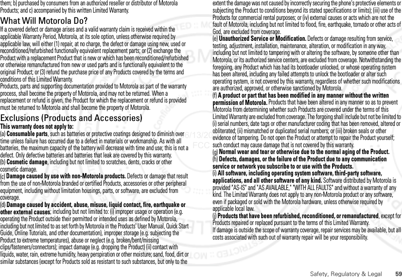 59Safety, Regulatory &amp; Legalthem; b) purchased by consumers from an authorized reseller or distributor of Motorola Products; and c) accompanied by this written Limited Warranty.What Will Motorola Do?If a covered defect or damage arises and a valid warranty claim is received within the applicable Warranty Period, Motorola, at its sole option, unless otherwise required by applicable law, will either (1) repair, at no charge, the defect or damage using new, used or reconditioned/refurbished functionally equivalent replacement parts; or (2) exchange the Product with a replacement Product that is new or which has been reconditioned/refurbished or otherwise remanufactured from new or used parts and is functionally equivalent to the original Product; or (3) refund the purchase price of any Products covered by the terms and conditions of this Limited Warranty.Products, parts and supporting documentation provided to Motorola as part of the warranty process, shall become the property of Motorola, and may not be returned. When a replacement or refund is given, the Product for which the replacement or refund is provided must be returned to Motorola and shall become the property of Motorola.Exclusions (Products and Accessories)This warranty does not apply to:(a) Consumable parts, such as batteries or protective coatings designed to diminish over time unless failure has occurred due to a defect in materials or workmanship. As with all batteries, the maximum capacity of the battery will decrease with time and use; this is not a defect. Only defective batteries and batteries that leak are covered by this warranty.(b) Cosmetic damage, including but not limited to scratches, dents, cracks or other cosmetic damage.(c) Damage caused by use with non-Motorola products. Defects or damage that result from the use of non-Motorola branded or certified Products, accessories or other peripheral equipment, including without limitation housings, parts, or software, are excluded from coverage.(d) Damage caused by accident, abuse, misuse, liquid contact, fire, earthquake or other external causes; including but not limited to: (i) improper usage or operation (e.g. operating the Product outside their permitted or intended uses as defined by Motorola, including but not limited to as set forth by Motorola in the Products&apos; User Manual, Quick Start Guide, Online Tutorials, and other documentation), improper storage (e.g. subjecting the Product to extreme temperatures), abuse or neglect (e.g. broken/bent/missing clips/fasteners/connectors); impact damage (e.g. dropping the Product) (ii) contact with liquids, water, rain, extreme humidity, heavy perspiration or other moisture; sand, food, dirt or similar substances (except for Products sold as resistant to such substances, but only to the extent the damage was not caused by incorrectly securing the phone&apos;s protective elements or subjecting the Product to conditions beyond its stated specifications or limits); (iii) use of the Products for commercial rental purposes; or (iv) external causes or acts which are not the fault of Motorola, including but not limited to flood, fire, earthquake, tornado or other acts of God, are excluded from coverage.(e) Unauthorized Service or Modification. Defects or damage resulting from service, testing, adjustment, installation, maintenance, alteration, or modification in any way, including but not limited to tampering with or altering the software, by someone other than Motorola, or its authorized service centers, are excluded from coverage. Notwithstanding the foregoing, any Product which has had its bootloader unlocked, or whose operating system has been altered, including any failed attempts to unlock the bootloader or alter such operating system, is not covered by this warranty, regardless of whether such modifications are authorized, approved, or otherwise sanctioned by Motorola.(f) A product or part that has been modified in any manner without the written permission of Motorola. Products that have been altered in any manner so as to prevent Motorola from determining whether such Products are covered under the terms of this Limited Warranty are excluded from coverage. The forgoing shall include but not be limited to (i) serial numbers, date tags or other manufacturer coding that has been removed, altered or obliterated; (ii) mismatched or duplicated serial numbers; or (iii) broken seals or other evidence of tampering. Do not open the Product or attempt to repair the Product yourself; such conduct may cause damage that is not covered by this warranty.(g) Normal wear and tear or otherwise due to the normal aging of the Product.(h) Defects, damages, or the failure of the Product due to any communication service or network you subscribe to or use with the Products.(i) All software, including operating system software, third-party software, applications, and all other software of any kind. Software distributed by Motorola is provided &quot;AS-IS&quot; and &quot;AS AVAILABLE,&quot; &quot;WITH ALL FAULTS&quot; and without a warranty of any kind. The Limited Warranty does not apply to any non-Motorola product or any software, even if packaged or sold with the Motorola hardware, unless otherwise required by applicable local law.(j) Products that have been refurbished, reconditioned, or remanufactured, except for Products repaired or replaced pursuant to the terms of this Limited Warranty.If damage is outside the scope of warranty coverage, repair services may be available, but all costs associated with such out of warranty repair will be your responsibility.06/13/2012 FCC