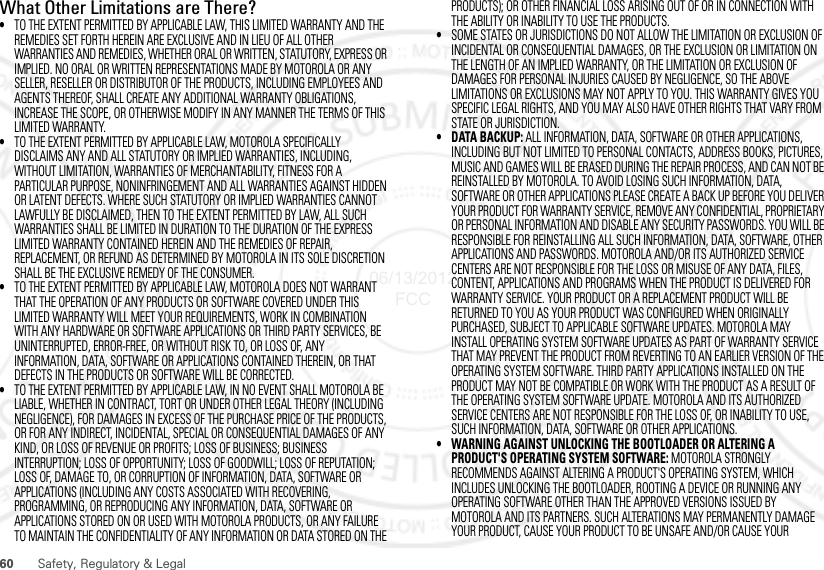 60 Safety, Regulatory &amp; LegalWhat Other Limitations are There?•TO THE EXTENT PERMITTED BY APPLICABLE LAW, THIS LIMITED WARRANTY AND THE REMEDIES SET FORTH HEREIN ARE EXCLUSIVE AND IN LIEU OF ALL OTHER WARRANTIES AND REMEDIES, WHETHER ORAL OR WRITTEN, STATUTORY, EXPRESS OR IMPLIED. NO ORAL OR WRITTEN REPRESENTATIONS MADE BY MOTOROLA OR ANY SELLER, RESELLER OR DISTRIBUTOR OF THE PRODUCTS, INCLUDING EMPLOYEES AND AGENTS THEREOF, SHALL CREATE ANY ADDITIONAL WARRANTY OBLIGATIONS, INCREASE THE SCOPE, OR OTHERWISE MODIFY IN ANY MANNER THE TERMS OF THIS LIMITED WARRANTY.•TO THE EXTENT PERMITTED BY APPLICABLE LAW, MOTOROLA SPECIFICALLY DISCLAIMS ANY AND ALL STATUTORY OR IMPLIED WARRANTIES, INCLUDING, WITHOUT LIMITATION, WARRANTIES OF MERCHANTABILITY, FITNESS FOR A PARTICULAR PURPOSE, NONINFRINGEMENT AND ALL WARRANTIES AGAINST HIDDEN OR LATENT DEFECTS. WHERE SUCH STATUTORY OR IMPLIED WARRANTIES CANNOT LAWFULLY BE DISCLAIMED, THEN TO THE EXTENT PERMITTED BY LAW, ALL SUCH WARRANTIES SHALL BE LIMITED IN DURATION TO THE DURATION OF THE EXPRESS LIMITED WARRANTY CONTAINED HEREIN AND THE REMEDIES OF REPAIR, REPLACEMENT, OR REFUND AS DETERMINED BY MOTOROLA IN ITS SOLE DISCRETION SHALL BE THE EXCLUSIVE REMEDY OF THE CONSUMER.•TO THE EXTENT PERMITTED BY APPLICABLE LAW, MOTOROLA DOES NOT WARRANT THAT THE OPERATION OF ANY PRODUCTS OR SOFTWARE COVERED UNDER THIS LIMITED WARRANTY WILL MEET YOUR REQUIREMENTS, WORK IN COMBINATION WITH ANY HARDWARE OR SOFTWARE APPLICATIONS OR THIRD PARTY SERVICES, BE UNINTERRUPTED, ERROR-FREE, OR WITHOUT RISK TO, OR LOSS OF, ANY INFORMATION, DATA, SOFTWARE OR APPLICATIONS CONTAINED THEREIN, OR THAT DEFECTS IN THE PRODUCTS OR SOFTWARE WILL BE CORRECTED.•TO THE EXTENT PERMITTED BY APPLICABLE LAW, IN NO EVENT SHALL MOTOROLA BE LIABLE, WHETHER IN CONTRACT, TORT OR UNDER OTHER LEGAL THEORY (INCLUDING NEGLIGENCE), FOR DAMAGES IN EXCESS OF THE PURCHASE PRICE OF THE PRODUCTS, OR FOR ANY INDIRECT, INCIDENTAL, SPECIAL OR CONSEQUENTIAL DAMAGES OF ANY KIND, OR LOSS OF REVENUE OR PROFITS; LOSS OF BUSINESS; BUSINESS INTERRUPTION; LOSS OF OPPORTUNITY; LOSS OF GOODWILL; LOSS OF REPUTATION; LOSS OF, DAMAGE TO, OR CORRUPTION OF INFORMATION, DATA, SOFTWARE OR APPLICATIONS (INCLUDING ANY COSTS ASSOCIATED WITH RECOVERING, PROGRAMMING, OR REPRODUCING ANY INFORMATION, DATA, SOFTWARE OR APPLICATIONS STORED ON OR USED WITH MOTOROLA PRODUCTS, OR ANY FAILURE TO MAINTAIN THE CONFIDENTIALITY OF ANY INFORMATION OR DATA STORED ON THE PRODUCTS); OR OTHER FINANCIAL LOSS ARISING OUT OF OR IN CONNECTION WITH THE ABILITY OR INABILITY TO USE THE PRODUCTS.•SOME STATES OR JURISDICTIONS DO NOT ALLOW THE LIMITATION OR EXCLUSION OF INCIDENTAL OR CONSEQUENTIAL DAMAGES, OR THE EXCLUSION OR LIMITATION ON THE LENGTH OF AN IMPLIED WARRANTY, OR THE LIMITATION OR EXCLUSION OF DAMAGES FOR PERSONAL INJURIES CAUSED BY NEGLIGENCE, SO THE ABOVE LIMITATIONS OR EXCLUSIONS MAY NOT APPLY TO YOU. THIS WARRANTY GIVES YOU SPECIFIC LEGAL RIGHTS, AND YOU MAY ALSO HAVE OTHER RIGHTS THAT VARY FROM STATE OR JURISDICTION.• DATA BACKUP: ALL INFORMATION, DATA, SOFTWARE OR OTHER APPLICATIONS, INCLUDING BUT NOT LIMITED TO PERSONAL CONTACTS, ADDRESS BOOKS, PICTURES, MUSIC AND GAMES WILL BE ERASED DURING THE REPAIR PROCESS, AND CAN NOT BE REINSTALLED BY MOTOROLA. TO AVOID LOSING SUCH INFORMATION, DATA, SOFTWARE OR OTHER APPLICATIONS PLEASE CREATE A BACK UP BEFORE YOU DELIVER YOUR PRODUCT FOR WARRANTY SERVICE, REMOVE ANY CONFIDENTIAL, PROPRIETARY OR PERSONAL INFORMATION AND DISABLE ANY SECURITY PASSWORDS. YOU WILL BE RESPONSIBLE FOR REINSTALLING ALL SUCH INFORMATION, DATA, SOFTWARE, OTHER APPLICATIONS AND PASSWORDS. MOTOROLA AND/OR ITS AUTHORIZED SERVICE CENTERS ARE NOT RESPONSIBLE FOR THE LOSS OR MISUSE OF ANY DATA, FILES, CONTENT, APPLICATIONS AND PROGRAMS WHEN THE PRODUCT IS DELIVERED FOR WARRANTY SERVICE. YOUR PRODUCT OR A REPLACEMENT PRODUCT WILL BE RETURNED TO YOU AS YOUR PRODUCT WAS CONFIGURED WHEN ORIGINALLY PURCHASED, SUBJECT TO APPLICABLE SOFTWARE UPDATES. MOTOROLA MAY INSTALL OPERATING SYSTEM SOFTWARE UPDATES AS PART OF WARRANTY SERVICE THAT MAY PREVENT THE PRODUCT FROM REVERTING TO AN EARLIER VERSION OF THE OPERATING SYSTEM SOFTWARE. THIRD PARTY APPLICATIONS INSTALLED ON THE PRODUCT MAY NOT BE COMPATIBLE OR WORK WITH THE PRODUCT AS A RESULT OF THE OPERATING SYSTEM SOFTWARE UPDATE. MOTOROLA AND ITS AUTHORIZED SERVICE CENTERS ARE NOT RESPONSIBLE FOR THE LOSS OF, OR INABILITY TO USE, SUCH INFORMATION, DATA, SOFTWARE OR OTHER APPLICATIONS.• WARNING AGAINST UNLOCKING THE BOOTLOADER OR ALTERING A PRODUCT&apos;S OPERATING SYSTEM SOFTWARE: MOTOROLA STRONGLY RECOMMENDS AGAINST ALTERING A PRODUCT&apos;S OPERATING SYSTEM, WHICH INCLUDES UNLOCKING THE BOOTLOADER, ROOTING A DEVICE OR RUNNING ANY OPERATING SOFTWARE OTHER THAN THE APPROVED VERSIONS ISSUED BY MOTOROLA AND ITS PARTNERS. SUCH ALTERATIONS MAY PERMANENTLY DAMAGE YOUR PRODUCT, CAUSE YOUR PRODUCT TO BE UNSAFE AND/OR CAUSE YOUR 06/13/2012 FCC