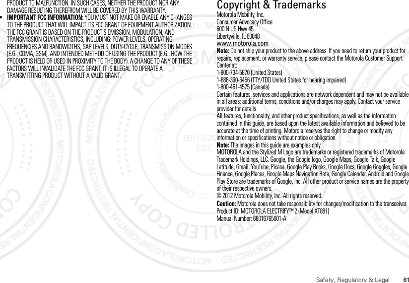 61Safety, Regulatory &amp; LegalPRODUCT TO MALFUNCTION. IN SUCH CASES, NEITHER THE PRODUCT NOR ANY DAMAGE RESULTING THEREFROM WILL BE COVERED BY THIS WARRANTY.• IMPORTANT FCC INFORMATION: YOU MUST NOT MAKE OR ENABLE ANY CHANGES TO THE PRODUCT THAT WILL IMPACT ITS FCC GRANT OF EQUIPMENT AUTHORIZATION. THE FCC GRANT IS BASED ON THE PRODUCT&apos;S EMISSION, MODULATION, AND TRANSMISSION CHARACTERISTICS, INCLUDING: POWER LEVELS, OPERATING FREQUENCIES AND BANDWIDTHS, SAR LEVELS, DUTY-CYCLE, TRANSMISSION MODES (E.G., CDMA, GSM), AND INTENDED METHOD OF USING THE PRODUCT (E.G., HOW THE PRODUCT IS HELD OR USED IN PROXIMITY TO THE BODY). A CHANGE TO ANY OF THESE FACTORS WILL INVALIDATE THE FCC GRANT. IT IS ILLEGAL TO OPERATE A TRANSMITTING PRODUCT WITHOUT A VALID GRANT. Copyright &amp; TrademarksMotorola Mobility, Inc.Consumer Advocacy Office600 N US Hwy 45Libertyville, IL 60048www.motorola.comNote: Do not ship your product to the above address. If you need to return your product for repairs, replacement, or warranty service, please contact the Motorola Customer Support Center at:1-800-734-5870 (United States)1-888-390-6456 (TTY/TDD United States for hearing impaired)1-800-461-4575 (Canada)Certain features, services and applications are network dependent and may not be available in all areas; additional terms, conditions and/or charges may apply. Contact your service provider for details.All features, functionality, and other product specifications, as well as the information contained in this guide, are based upon the latest available information and believed to be accurate at the time of printing. Motorola reserves the right to change or modify any information or specifications without notice or obligation.Note: The images in this guide are examples only.MOTOROLA and the Stylized M Logo are trademarks or registered trademarks of Motorola Trademark Holdings, LLC. Google, the Google logo, Google Maps, Google Talk, Google Latitude, Gmail, YouTube, Picasa, Google Play Books, Google Docs, Google Goggles, Google Finance, Google Places, Google Maps Navigation Beta, Google Calendar, Android and Google Play Store are trademarks of Google, Inc. All other product or service names are the property of their respective owners.© 2012 Motorola Mobility, Inc. All rights reserved.Caution: Motorola does not take responsibility for changes/modification to the transceiver.Product ID: MOTOROLA ELECTRIFY™ 2 (Model XT881)Manual Number: 68016765001-A06/13/2012 FCC