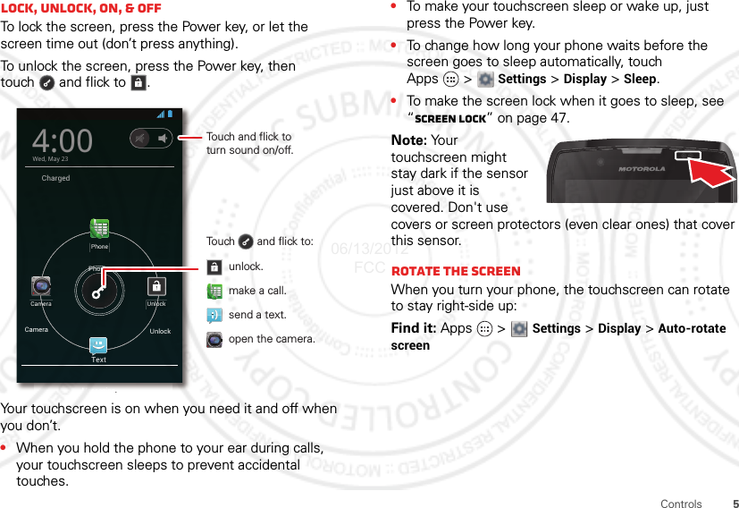 5ControlsLock, UNLOCK, on, &amp; offTo lock the screen, press the Power key, or let the screen time out (don’t press anything).To unlock the screen, press the Power key, then touch  and flick to .Your touchscreen is on when you need it and off when you don’t.•When you hold the phone to your ear during calls, your touchscreen sleeps to prevent accidental touches.ChargedTextPhoneCamera Unlock4:00Wed, May 23Touch       and flick to:Touch and flick toturn sound on/off.unlock.send a text.open the camera.make a call.Unlock.PhoneCamera.Messaging.•To make your touchscreen sleep or wake up, just press the Power key.•To change how long your phone waits before the screen goes to sleep automatically, touch Apps &gt; Settings &gt; Display &gt; Sleep.•To make the screen lock when it goes to sleep, see “Screen lock” on page 47.Note: You r  touchscreen might stay dark if the sensor just above it is covered. Don&apos;t use covers or screen protectors (even clear ones) that cover this sensor.Rotate the screenWhen you turn your phone, the touchscreen can rotate to stay right-side up:Find it: Apps  &gt;  Settings &gt; Display &gt; Auto-rotate screen06/13/2012 FCC