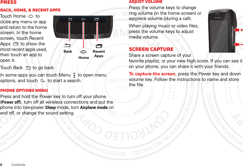 6ControlsPressBack, home, &amp; Recent appsTou ch  H o m e  to  close any menu or app and return to the home screen. In the home screen, touch Recent Apps  to show the most recent apps used, then touch an app to open it.Touch Back  to go back.In some apps you can touch Menu  to open menu options, and touch   to start a search.Phone options menuPress and hold the Power key to turn off your phone (Power off), turn off all wireless connections and put the phone into low-power Sleep mode, turn Airplane mode on and off, or change the sound setting.Recent AppsHomeBackAdjust volumePress the volume keys to change ring volume (in the home screen) or earpiece volume (during a call).When playing music or video files, press the volume keys to adjust media volume.Screen captureShare a screen capture of your favorite playlist, or your new high score. If you can see it on your phone, you can share it with your friends.To capture the screen, press the Power key and down volume key. Follow the instructions to name and store the file.06/13/2012 FCC