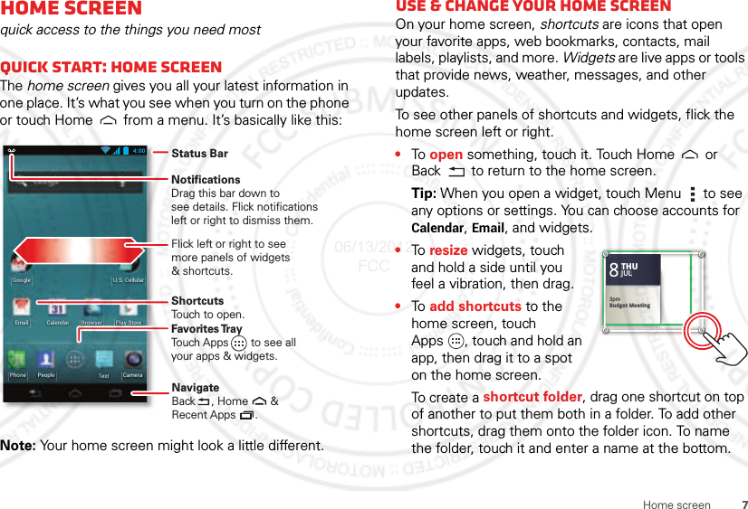 7Home screenHome screenquick access to the things you need mostQuick start: Home screenThe home screen gives you all your latest information in one place. It’s what you see when you turn on the phone or touch Home  from a menu. It’s basically like this:Note: Your home screen might look a little different.4:00CameraTextPhone PeoplePlay StoreBrowserEmailU.S. CellularGoogleCalendarStatus BarFlick left or right to seemore panels of widgets&amp; shortcuts.ShortcutsTouch to open.NotificationsDrag this bar down tosee details. Flick notifications left or right to dismiss them.Favorites TrayTouch Apps       to see allyour apps &amp; widgets.     NavigateBack     , Home       &amp;Recent Apps      .   Use &amp; change your home screenOn your home screen, shortcuts are icons that open your favorite apps, web bookmarks, contacts, mail labels, playlists, and more. Widgets are live apps or tools that provide news, weather, messages, and other updates.To see other panels of shortcuts and widgets, flick the home screen left or right.•To  open something, touch it. Touch Home  or Back  to return to the home screen.Tip: When you open a widget, touch Menu  to see any options or settings. You can choose accounts for Calendar, Email, and widgets.•To  resize widgets, touch and hold a side until you feel a vibration, then drag.•To  add shortcuts to the home screen, touch Apps , touch and hold an app, then drag it to a spot on the home screen.To create a shortcut folder, drag one shortcut on top of another to put them both in a folder. To add other shortcuts, drag them onto the folder icon. To name the folder, touch it and enter a name at the bottom.Kristine KelleyNot even ready to go back to school83pmBudget MeetingTHUJUL3pmBudget MeetingTHUJUL06/13/2012 FCC