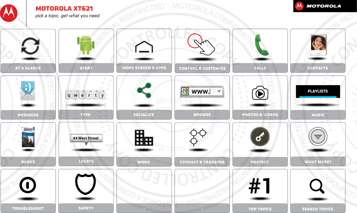 Socialize Browse Photos &amp; videosCalls-Contacts- Top topics Search topicsControl &amp; customizeStart Home screen &amp; appsSafetyTypeqwe r t y45 612 3Locate44 West Streetwww.MessagesProtectAt a glanceWant More?Work Connect &amp; transferMusicTroubleshootBooksPLAYLISTS#1Motorola xt621pick a topic, get what you need2013.05.16 FCC