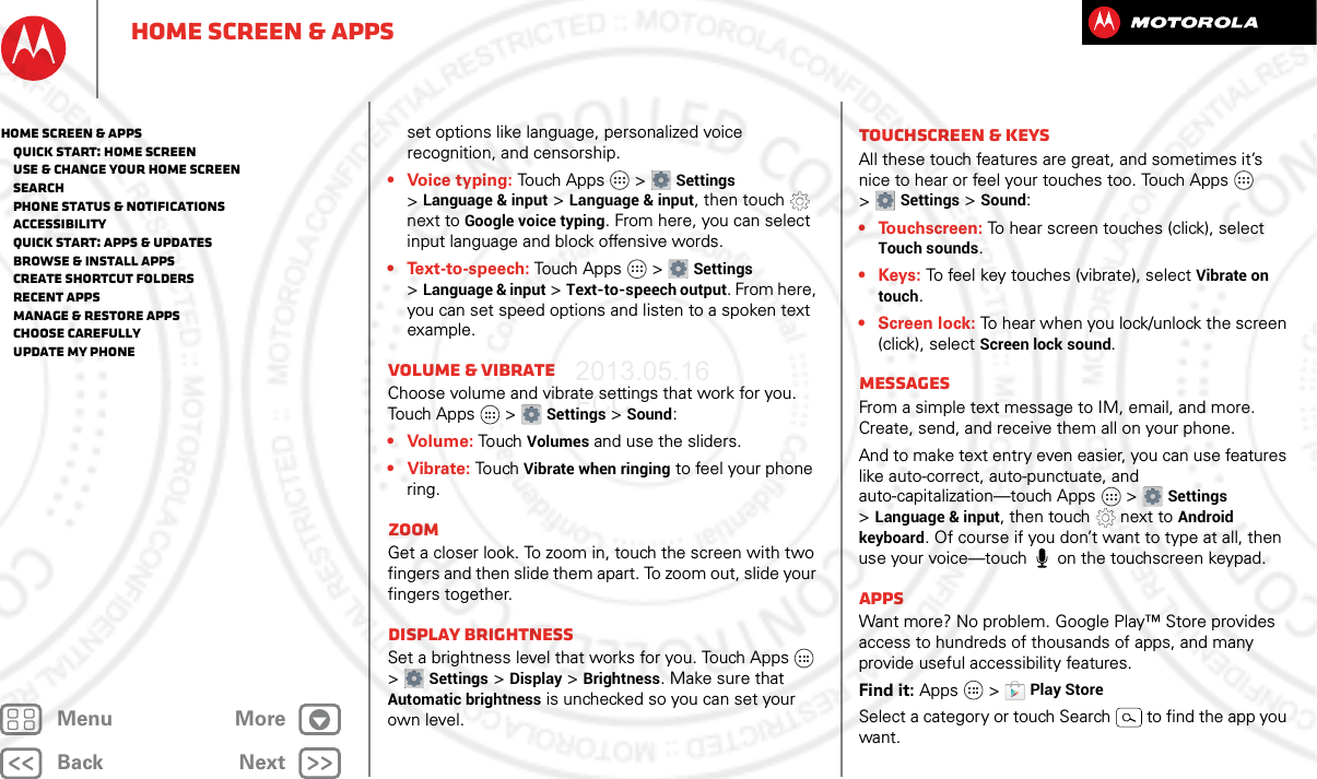 BackNextMenu MoreHome screen &amp; appsset options like language, personalized voice recognition, and censorship.• Voice typing: Touch Apps  &gt;Settings &gt;Language &amp; input &gt;Language &amp; input, then touch  next to Google voice typing. From here, you can select input language and block offensive words.• Text-to-speech: Touch Apps  &gt;Settings &gt;Language &amp; input &gt;Text-to-speech output. From here, you can set speed options and listen to a spoken text example.Volume &amp; vibrateChoose volume and vibrate settings that work for you. Touch Apps  &gt;Settings &gt;Sound:• Volume: To uch Volumes and use the sliders.• Vibrate: Touch Vibrate when ringing to feel your phone ring.ZoomGet a closer look. To zoom in, touch the screen with two fingers and then slide them apart. To zoom out, slide your fingers together.Display brightnessSet a brightness level that works for you. Touch Apps  &gt;Settings &gt;Display &gt;Brightness. Make sure that Automatic brightness is unchecked so you can set your own level.Touchscreen &amp; keysAll these touch features are great, and sometimes it’s nice to hear or feel your touches too. Touch Apps  &gt;Settings &gt;Sound:•Touchscreen: To hear screen touches (click), select Touch sounds.•Keys: To feel key touches (vibrate), select Vibrate on touch.•Screen lock: To hear when you lock/unlock the screen (click), select Screen lock sound.MessagesFrom a simple text message to IM, email, and more. Create, send, and receive them all on your phone.And to make text entry even easier, you can use features like auto-correct, auto-punctuate, and auto-capitalization—touch Apps  &gt;Settings &gt;Language &amp; input, then touch  next to Android keyboard. Of course if you don’t want to type at all, then use your voice—touch  on the touchscreen keypad.AppsWant more? No problem. Google Play™ Store provides access to hundreds of thousands of apps, and many provide useful accessibility features.Find it: Apps  &gt;Play StoreSelect a category or touch Search  to find the app you want.Home screen &amp; apps   Quick start: Home screen   Use &amp; change your home screen   Search   Phone status &amp; notifications   Accessibility   Quick start: Apps &amp; updates   Browse &amp; install apps   Create shortcut folders   Recent apps   Manage &amp; restore apps   Choose carefully   Update my phone2013.05.16 FCC