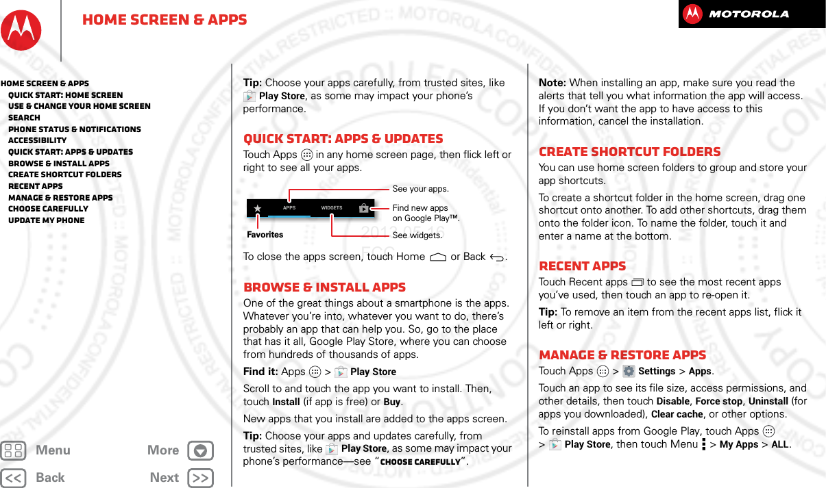 BackNextMenu MoreHome screen &amp; appsTip: Choose your apps carefully, from trusted sites, like Play Store, as some may impact your phone’s performance.Quick start: Apps &amp; updatesTouch Apps  in any home screen page, then flick left or right to see all your apps.To close the apps screen, touch Home  or Back .Browse &amp; install appsOne of the great things about a smartphone is the apps. Whatever you’re into, whatever you want to do, there’s probably an app that can help you. So, go to the place that has it all, Google Play Store, where you can choose from hundreds of thousands of apps.Find it: Apps  &gt;Play StoreScroll to and touch the app you want to install. Then, touch Install (if app is free) or Buy.New apps that you install are added to the apps screen.Tip: Choose your apps and updates carefully, from trusted sites, like Play Store, as some may impact your phone’s performance—see “Choose carefully”.APPS WIDGETSSee your apps.See widgets.FavoritesFind new appson Google Play™.Note: When installing an app, make sure you read the alerts that tell you what information the app will access. If you don’t want the app to have access to this information, cancel the installation.Create shortcut foldersYou can use home screen folders to group and store your app shortcuts.To create a shortcut folder in the home screen, drag one shortcut onto another. To add other shortcuts, drag them onto the folder icon. To name the folder, touch it and enter a name at the bottom.Recent appsTouch Recent apps  to see the most recent apps you’ve used, then touch an app to re-open it.Tip: To remove an item from the recent apps list, flick it left or right.Manage &amp; restore appsTo u ch  A p p s  &gt;Settings &gt;Apps.Touch an app to see its file size, access permissions, and other details, then touch Disable, Force stop, Uninstall (for apps you downloaded), Clear cache, or other options.To reinstall apps from Google Play, touch Apps  &gt;Play Store, then touch Menu  &gt;My Apps &gt;ALL. Home screen &amp; apps   Quick start: Home screen   Use &amp; change your home screen   Search   Phone status &amp; notifications   Accessibility   Quick start: Apps &amp; updates   Browse &amp; install apps   Create shortcut folders   Recent apps   Manage &amp; restore apps   Choose carefully   Update my phone2013.05.16 FCC