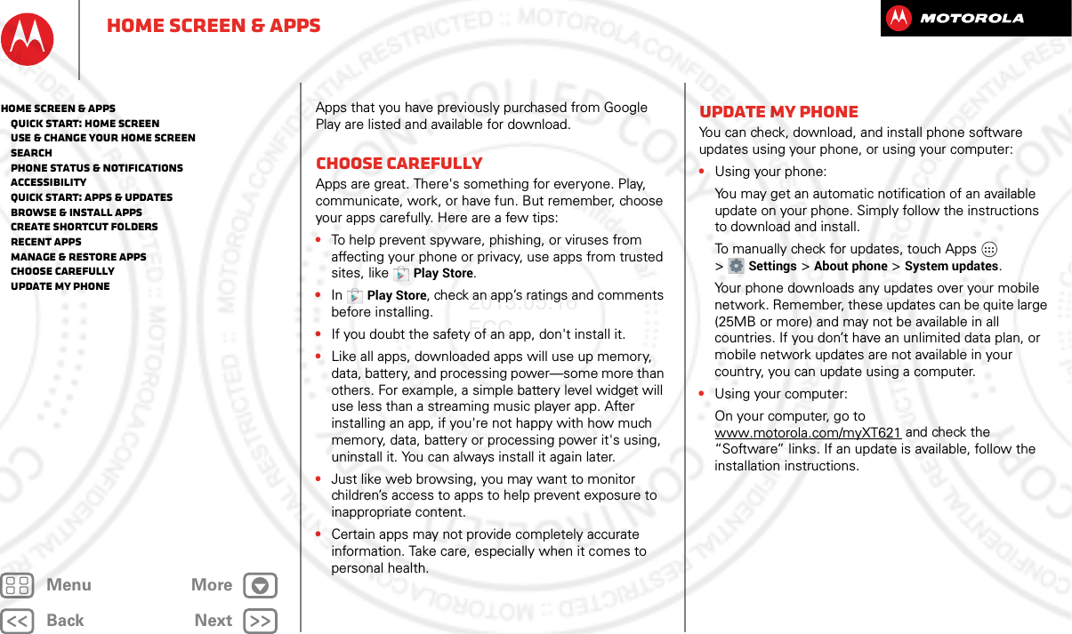 BackNextMenu MoreHome screen &amp; appsApps that you have previously purchased from Google Play are listed and available for download.Choose carefullyApps are great. There&apos;s something for everyone. Play, communicate, work, or have fun. But remember, choose your apps carefully. Here are a few tips:•To help prevent spyware, phishing, or viruses from affecting your phone or privacy, use apps from trusted sites, like Play Store.•In Play Store, check an app’s ratings and comments before installing.•If you doubt the safety of an app, don&apos;t install it.•Like all apps, downloaded apps will use up memory, data, battery, and processing power—some more than others. For example, a simple battery level widget will use less than a streaming music player app. After installing an app, if you&apos;re not happy with how much memory, data, battery or processing power it&apos;s using, uninstall it. You can always install it again later.•Just like web browsing, you may want to monitor children’s access to apps to help prevent exposure to inappropriate content.•Certain apps may not provide completely accurate information. Take care, especially when it comes to personal health.Update my phoneYou can check, download, and install phone software updates using your phone, or using your computer:•Using your phone:You may get an automatic notification of an available update on your phone. Simply follow the instructions to download and install.To manually check for updates, touch Apps  &gt;Settings &gt;About phone &gt;System updates.Your phone downloads any updates over your mobile network. Remember, these updates can be quite large (25MB or more) and may not be available in all countries. If you don’t have an unlimited data plan, or mobile network updates are not available in your country, you can update using a computer.•Using your computer:On your computer, go to www.motorola.com/myXT621 and check the “Software” links. If an update is available, follow the installation instructions.Home screen &amp; apps   Quick start: Home screen   Use &amp; change your home screen   Search   Phone status &amp; notifications   Accessibility   Quick start: Apps &amp; updates   Browse &amp; install apps   Create shortcut folders   Recent apps   Manage &amp; restore apps   Choose carefully   Update my phone2013.05.16 FCC