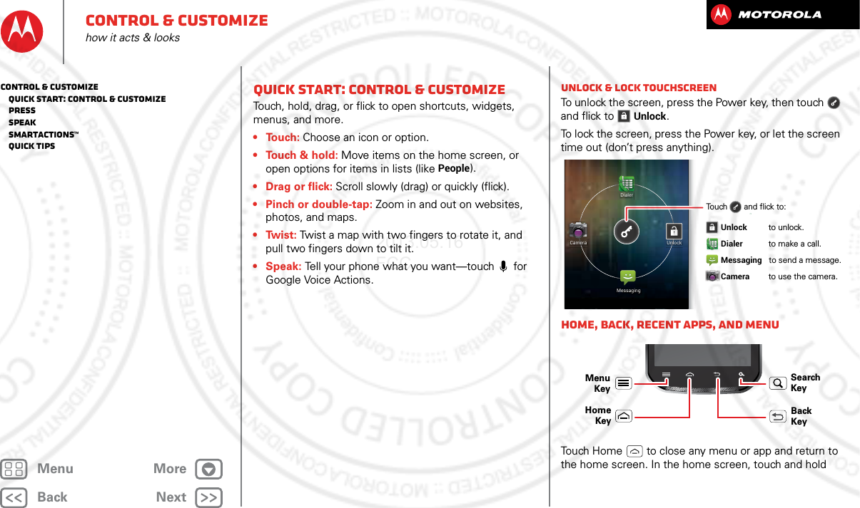 BackNextMenu Morecontrol &amp; customizehow it acts &amp; looksQuick start: Control &amp; customizeTouch, hold, drag, or flick to open shortcuts, widgets, menus, and more.•Touch: Choose an icon or option.• Touch &amp; hold: Move items on the home screen, or open options for items in lists (like People).•Drag or flick: Scroll slowly (drag) or quickly (flick).• Pinch or double-tap: Zoom in and out on websites, photos, and maps.•Twist: Twist a map with two fingers to rotate it, and pull two fingers down to tilt it.•Speak: Tell your phone what you want—touch  for Google Voice Actions.Unlock &amp; lock touchscreenTo unlock the screen, press the Power key, then touch  and flick toUnlock.To lock the screen, press the Power key, or let the screen time out (don’t press anything).Home, back, recent apps, and menuTouch Home  to close any menu or app and return to the home screen. In the home screen, touch and hold DialerMessagingUnlockCameraTouch       and flick to: Unlock        to unlock. Dialer        to make a call. Messaging   to send a message.   Camera        to use the camera.  Menu KeyBack KeyHomeKeySearch Keycontrol &amp; customize   Quick start: Control &amp; customize   Press   Speak   Smartactions™   Quick tips2013.05.16 FCC