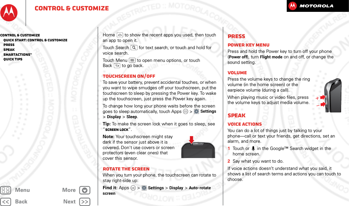 BackNextMenu Morecontrol &amp; customizeHome  to show the recent apps you used, then touch an app to open it.Touch Search  for text search, or touch and hold for voice search.Touch Menu  to open menu options, or touch Back  to go back.Touchscreen on/offTo save your battery, prevent accidental touches, or when you want to wipe smudges off your touchscreen, put the touchscreen to sleep by pressing the Power key. To wake up the touchscreen, just press the Power key again.To change how long your phone waits before the screen goes to sleep automatically, touch Apps  &gt;Settings &gt;Display &gt;Sleep.Tip: To make the screen lock when it goes to sleep, see “Screen lock”.Note: Your touchscreen might stay dark if the sensor just above it is covered. Don&apos;t use covers or screen protectors (even clear ones) that cover this sensor.Rotate the screenWhen you turn your phone, the touchscreen can rotate to stay right-side up:Find it: Apps  &gt;Settings &gt;Display &gt;Auto-rotate screenPressPower key menuPress and hold the Power key to turn off your phone (Power off), turn Flight mode on and off, or change the sound setting.VolumePress the volume keys to change the ring volume (in the home screen) or the earpiece volume (during a call).When playing music or video files, press the volume keys to adjust media volume.SpeakVoice actionsYou can do a lot of things just by talking to your phone—call or text your friends, get directions, set an alarm, and more.  1Touch or   in the Google™ Search widget in the home screen.2Say what you want to do.If voice actions doesn’t understand what you said, it shows a list of search terms and actions you can touch to choose.control &amp; customize   Quick start: Control &amp; customize   Press   Speak   Smartactions™   Quick tips2013.05.16 FCC