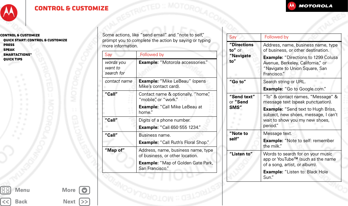 BackNextMenu Morecontrol &amp; customizeSome actions, like “send email” and “note to self,” prompt you to complete the action by saying or typing more information.Say Followed bywords you want to search forExample: “Motorola accessories.”contact name Example: “Mike LeBeau” (opens Mike’s contact card).“Call” Contact name &amp; optionally, “home”, “mobile”, or “work.”Example: “Call Mike LeBeau at home.”“Call” Digits of a phone number.Example: “Call 650 555 1234.”“Call” Business name.Example: “Call Ruth’s Floral Shop.”“Map of” Address, name, business name, type of business, or other location.Example: “Map of Golden Gate Park, San Francisco.”“Directions to” or “Navigate to”Address, name, business name, type of business, or other destination.Example: “Directions to 1299 Colusa Avenue, Berkeley, California,” or “Navigate to Union Square, San Francisco.”“Go to” Search string or URL.Example: “Go to Google.com.”“Send text” or “Send SMS”“To” &amp; contact names, “Message” &amp; message text (speak punctuation).Example: “Send text to Hugh Briss, subject, new shoes, message, I can’t wait to show you my new shoes, period.”“Note to self”Message text.Example: “Note to self: remember the milk.”“Listen to” Words to search for on your music app or YouTube™ (such as the name of a song, artist, or album).Example: “Listen to: Black Hole Sun.”Say Followed bycontrol &amp; customize   Quick start: Control &amp; customize   Press   Speak   Smartactions™   Quick tips2013.05.16 FCC