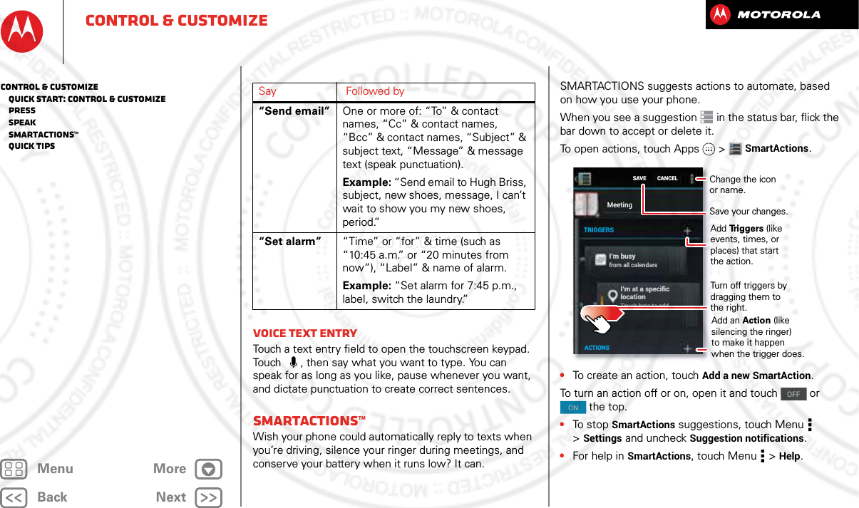 BackNextMenu Morecontrol &amp; customizeVoice text entryTouch a text entry field to open the touchscreen keypad. Touch   , then say what you want to type. You can speak for as long as you like, pause whenever you want, and dictate punctuation to create correct sentences.Smartactions™Wish your phone could automatically reply to texts when you’re driving, silence your ringer during meetings, and conserve your battery when it runs low? It can. “Send email” One or more of: “To” &amp; contact names, “Cc” &amp; contact names, “Bcc” &amp; contact names, “Subject” &amp; subject text, “Message” &amp; message text (speak punctuation).Example: “Send email to Hugh Briss, subject, new shoes, message, I can’t wait to show you my new shoes, period.”“Set alarm” “Time” or “for” &amp; time (such as “10:45 a.m.” or “20 minutes from now”), “Label” &amp; name of alarm.Example: “Set alarm for 7:45 p.m., label, switch the laundry.”Say Followed by SMARTACTIONS suggests actions to automate, based on how you use your phone.When you see a suggestion  in the status bar, flick the bar down to accept or delete it.To open actions, touch Apps  &gt;SmartActions.•To create an action, touch Add a new SmartAction.To turn an action off or on, open it and touch   or  the top.•To stop SmartActions suggestions, touch Menu  &gt;Settings and uncheck Suggestion notifications.•For help in SmartActions, touch Menu  &gt;Help.I’m busyfrom all calendarsI’m at a speciﬁc locationTouch here to addSAVEMeetingTRIGGERSACTIONSCANCEL Change the icon or name.Save your changes.Add Triggers (like events, times, or places) that start the action.Turn off triggers by dragging them to the right.Add an Action (like silencing the ringer) to make it happen when the trigger does.OFFONcontrol &amp; customize   Quick start: Control &amp; customize   Press   Speak   Smartactions™   Quick tips2013.05.16 FCC