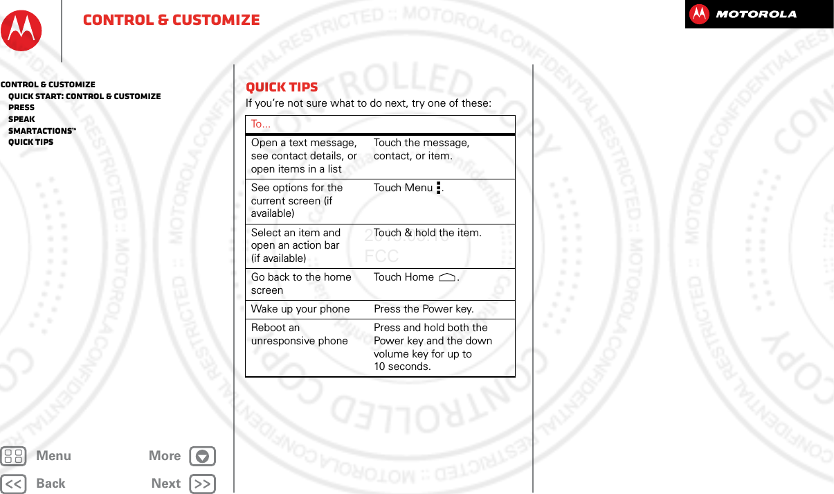 BackNextMenu Morecontrol &amp; customizeQuick tipsIf you’re not sure what to do next, try one of these:To . . .Open a text message, see contact details, or open items in a listTouch the message, contact, or item.See options for the current screen (if available)Touch Me n u .Select an item and open an action bar (if available)Touch &amp; hold the item.Go back to the home screenTouch Ho m e .Wake up your phone Press the Power key.Reboot an unresponsive phonePress and hold both the Power key and the down volume key for up to 10 seconds.control &amp; customize   Quick start: Control &amp; customize   Press   Speak   Smartactions™   Quick tips2013.05.16 FCC