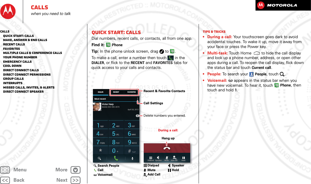 BackNextMenu MoreCallswhen you need to talkQuick start: CallsDial numbers, recent calls, or contacts, all from one app.Find it: PhoneTip: In the phone unlock screen, drag  to .To make a call, enter a number then touch  in the DIALER, or flick to the RECENT and FAVORITES tabs for quick access to your calls and contacts.Most recentDIALER FAVORITESRECENT1 2ABC 3DEF4GHI 5JKL 6MNO7PQRS 8TUV 9WXYZ0Victor HarpApril 26, 2012Mobile 555-555-4570Dialpad   Speaker      Mute     Add call         HoldDuring a call:Hang upRecent &amp; Favorite ContactsCall Settings Delete numbers you entered.Search PeopleCallVoicemailDialpadMuteAdd CallSpeakerHoldTips &amp; tricks• During a call: Your touchscreen goes dark to avoid accidental touches. To wake it up, move it away from your face or press the Power key.•Multi-task: Touch Home to hide the call display and look up a phone number, address, or open other apps during a call. To reopen the call display, flick down the status bar and touch Current call.• People: To search your People, touch  ,.•Voicemail:  appears in the status bar when you have new voicemail. To hear it, touchPhone, then touch and hold 1.Calls   Quick start: Calls   Make, answer &amp; end calls   Recent calls   Favorites   Multiple calls &amp; conference calls   Your phone number   Emergency calls   Cool down   Direct Connect calls   Direct Connect permissions   Group calls   Interrupts   Missed calls, invites, &amp; alerts   Direct Connect speaker2013.05.16 FCC