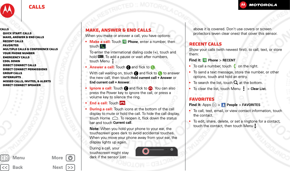 BackNextMenu MoreCallsMake, answer &amp; end callsWhen you make or answer a call, you have options:• Make a call: To u chPhone, enter a number, then touch .To enter the international dialing code (+), touch and hold . To add a pause or wait after numbers, touch Menu .•Answer a call: Touch and flick to .With call waiting on, touch and flick to to answer the new call, then touch Hold current call + Answer or End current call + Answer. • Ignore a call: Touch and flick to . You can also press the Power key to ignore the call, or press a volume key to silence the ring.• End a call: Touch .• During a call: Touch icons at the bottom of the call display to mute or hold the call. To hide the call display, touch Home . To reopen it, flick down the status bar and touch Current call.Note: When you hold your phone to your ear, the touchscreen goes dark to avoid accidental touches. When you move your phone away from your ear, the display lights up again.During a call, your touchscreen might stay dark if the sensor just above it is covered. Don&apos;t use covers or screen protectors (even clear ones) that cover this sensor.Recent callsShow your calls (with newest first), to call, text, or store them:Find it: Phone &gt; RECENT•To call a number, touch on the right.•To send a text message, store the number, or other options, touch and hold an entry.•To search the list, touch at the bottom.•To clear the list, touch Menu &gt;Clear List.FavoritesFind it: Apps  &gt;People &gt;FAVORITES•To call, text, email, or view contact information, touch the contact.•To edit, share, delete, or set a ringtone for a contact, touch the contact, then touch Menu .Calls   Quick start: Calls   Make, answer &amp; end calls   Recent calls   Favorites   Multiple calls &amp; conference calls   Your phone number   Emergency calls   Cool down   Direct Connect calls   Direct Connect permissions   Group calls   Interrupts   Missed calls, invites, &amp; alerts   Direct Connect speaker2013.05.16 FCC