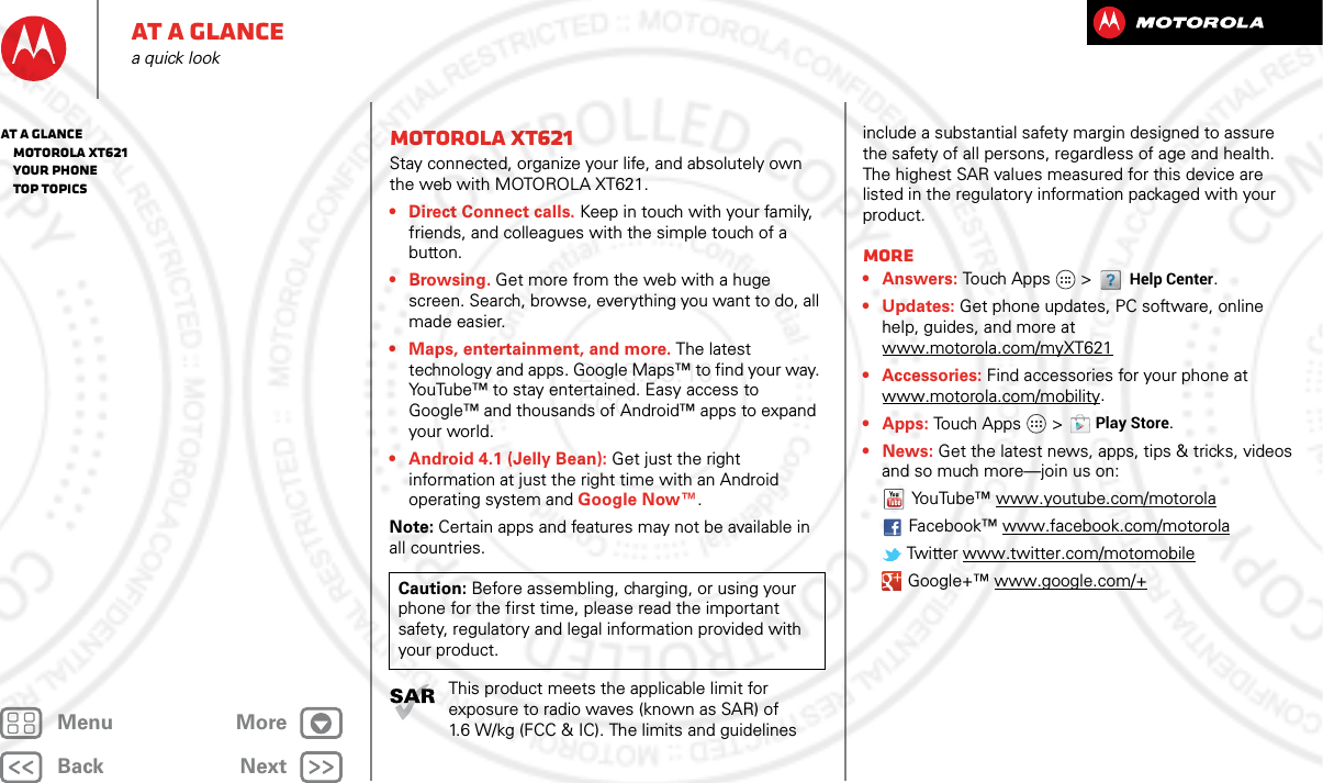 BackNextMenu MoreAt a glancea quick lookMOTOROLA xt621Stay connected, organize your life, and absolutely own the web with MOTOROLA XT621.• Direct Connect calls. Keep in touch with your family, friends, and colleagues with the simple touch of a button.•Browsing. Get more from the web with a huge screen. Search, browse, everything you want to do, all made easier.• Maps, entertainment, and more. The latest technology and apps. Google Maps™ to find your way. YouTube™ to stay entertained. Easy access to Google™ and thousands of Android™ apps to expand your world.• Android 4.1 (Jelly Bean): Get just the right information at just the right time with an Android operating system and Google Now™.Note: Certain apps and features may not be available in all countries.This product meets the applicable limit for exposure to radio waves (known as SAR) of 1.6 W/kg (FCC &amp; IC). The limits and guidelines Caution: Before assembling, charging, or using your phone for the first time, please read the important safety, regulatory and legal information provided with your product.include a substantial safety margin designed to assure the safety of all persons, regardless of age and health. The highest SAR values measured for this device are listed in the regulatory information packaged with your product.More•Answers: Touch Apps  &gt; Help Center.• Updates: Get phone updates, PC software, online help, guides, and more at www.motorola.com/myXT621• Accessories: Find accessories for your phone at www.motorola.com/mobility.• Apps: Touch Apps  &gt;Play Store.•News: Get the latest news, apps, tips &amp; tricks, videos and so much more—join us on:YouTube™ www.youtube.com/motorolaFacebook™ www.facebook.com/motorola Twitter www.twitter.com/motomobile Google+™ www.google.com/+At a glance   MOTOROLA xt621   Your phone   Top topics2013.05.16 FCC