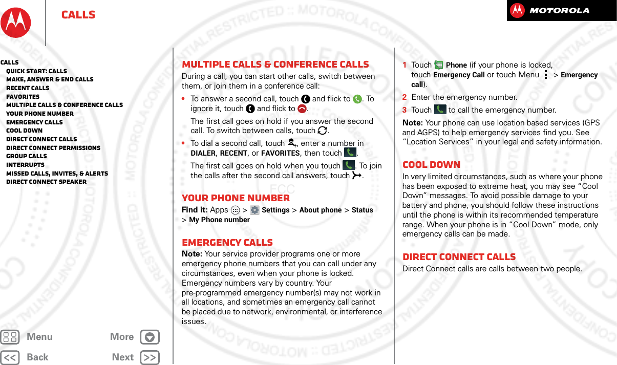 BackNextMenu MoreCallsMultiple calls &amp; conference callsDuring a call, you can start other calls, switch between them, or join them in a conference call:•To answer a second call, touch and flick to . To ignore it, touch and flick to .The first call goes on hold if you answer the second call. To switch between calls, touch  .•To dial a second call, touch , enter a number in DIALER, RECENT, or FAVORITES, then touch .The first call goes on hold when you touch . To join the calls after the second call answers, touch  .Your phone numberFind it: Apps  &gt;Settings &gt;About phone &gt;Status &gt;My Phone numberEmergency callsNote: Your service provider programs one or more emergency phone numbers that you can call under any circumstances, even when your phone is locked. Emergency numbers vary by country. Your pre-programmed emergency number(s) may not work in all locations, and sometimes an emergency call cannot be placed due to network, environmental, or interference issues.  1To u chPhone (if your phone is locked, touchEmergency Call or touch Menu  &gt; Emergency call).2Enter the emergency number.3Touch  to call the emergency number.Note: Your phone can use location based services (GPS and AGPS) to help emergency services find you. See “Location Services” in your legal and safety information.Cool downIn very limited circumstances, such as where your phone has been exposed to extreme heat, you may see “Cool Down” messages. To avoid possible damage to your battery and phone, you should follow these instructions until the phone is within its recommended temperature range. When your phone is in “Cool Down” mode, only emergency calls can be made.Direct Connect callsDirect Connect calls are calls between two people.Calls   Quick start: Calls   Make, answer &amp; end calls   Recent calls   Favorites   Multiple calls &amp; conference calls   Your phone number   Emergency calls   Cool down   Direct Connect calls   Direct Connect permissions   Group calls   Interrupts   Missed calls, invites, &amp; alerts   Direct Connect speaker2013.05.16 FCC