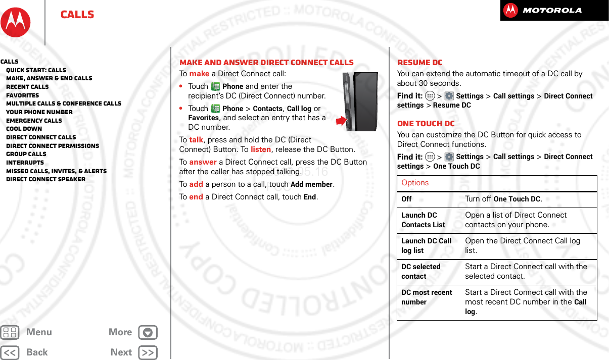 BackNextMenu MoreCallsMake and answer Direct Connect callsTo make a Direct Connect call:•Touch Phone and enter the recipient’s DC (Direct Connect) number. •Touch Phone &gt; Contacts, Call log or Favorites, and select an entry that has a DC number.To talk, press and hold the DC (Direct Connect) Button. To listen, release the DC Button.To answer a Direct Connect call, press the DC Button after the caller has stopped talking.To add a person to a call, touch Add member.To end a Direct Connect call, touch End.Resume DCYou can extend the automatic timeout of a DC call by about 30 seconds.Find it:   &gt; Settings &gt; Call settings &gt; Direct Connect settings &gt; Resume DCOne touch DCYou can customize the DC Button for quick access to Direct Connect functions.Find it:   &gt; Settings &gt; Call settings &gt; Direct Connect settings &gt; One Touch DCOptionsOffTurn off One Touch DC.Launch DC Contacts ListOpen a list of Direct Connect contacts on your phone.Launch DC Call log listOpen the Direct Connect Call log list.DC selected contactStart a Direct Connect call with the selected contact.DC most recent numberStart a Direct Connect call with the most recent DC number in the Call log.Calls   Quick start: Calls   Make, answer &amp; end calls   Recent calls   Favorites   Multiple calls &amp; conference calls   Your phone number   Emergency calls   Cool down   Direct Connect calls   Direct Connect permissions   Group calls   Interrupts   Missed calls, invites, &amp; alerts   Direct Connect speaker2013.05.16 FCC