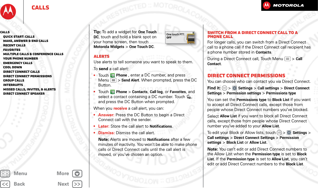 BackNextMenu MoreCallsTip: To add a widget for One Touch DC, touch and hold a blank spot on your home screen, then touch Motorola Widgets &gt; One Touch DC.AlertsUse alerts to tell someone you want to speak to them.To send a call alert:•Touch Phone , enter a DC number, and press Menu  &gt; Send Alert. When prompted, press the DC Button.•Touch Phone &gt; Contacts, Call log, or Favorites, and select a contact containing a DC number. Touch  , and press the DC Button when prompted.When you receive a call alert, you can:•Answer: Press the DC Button to begin a Direct Connect call with the sender.• Later: Store the call alert to Notifications.•Dismiss: Dismiss the call alert.Note: Alerts are moved to Notifications after a few minutes of inactivity. You won’t be able to make phone calls or Direct Connect calls until the call alert is moved, or you’ve chosen an option.One touch PTT:OFFSwitch from a Direct Connect call to a phone callFor longer calls, you can switch from a Direct Connect call to a phone call if the Direct Connect call recipient has a phone number stored in Contacts.During a Direct Connect call, Touch Menu  &gt; Call Contact.Direct Connect permissionsYou can choose who can contact you via Direct Connect.Find it:   &gt; Settings &gt; Call settings &gt; Direct Connect Settings &gt; Permission settings &gt; Permissions typeYou can set the Permissions type to Block List if you want to accept all Direct Connect calls, except those from people whose Direct Connect numbers you’ve blocked.Select Allow List if you want to block all Direct Connect calls, except those from people whose Direct Connect number you’ve added to your Allow List.To edit your Block or Allow lists, touch   &gt; Settings &gt; Call settings &gt; Direct Connect Settings &gt; Permission settings &gt; Block List or Allow List.Note: You can’t edit or add Direct Connect numbers to the Allow List when the Permission type is set to Block List. If the Permission type is set to Allow List, you can’t edit or add Direct Connect numbers to the Block List.Calls   Quick start: Calls   Make, answer &amp; end calls   Recent calls   Favorites   Multiple calls &amp; conference calls   Your phone number   Emergency calls   Cool down   Direct Connect calls   Direct Connect permissions   Group calls   Interrupts   Missed calls, invites, &amp; alerts   Direct Connect speaker2013.05.16 FCC