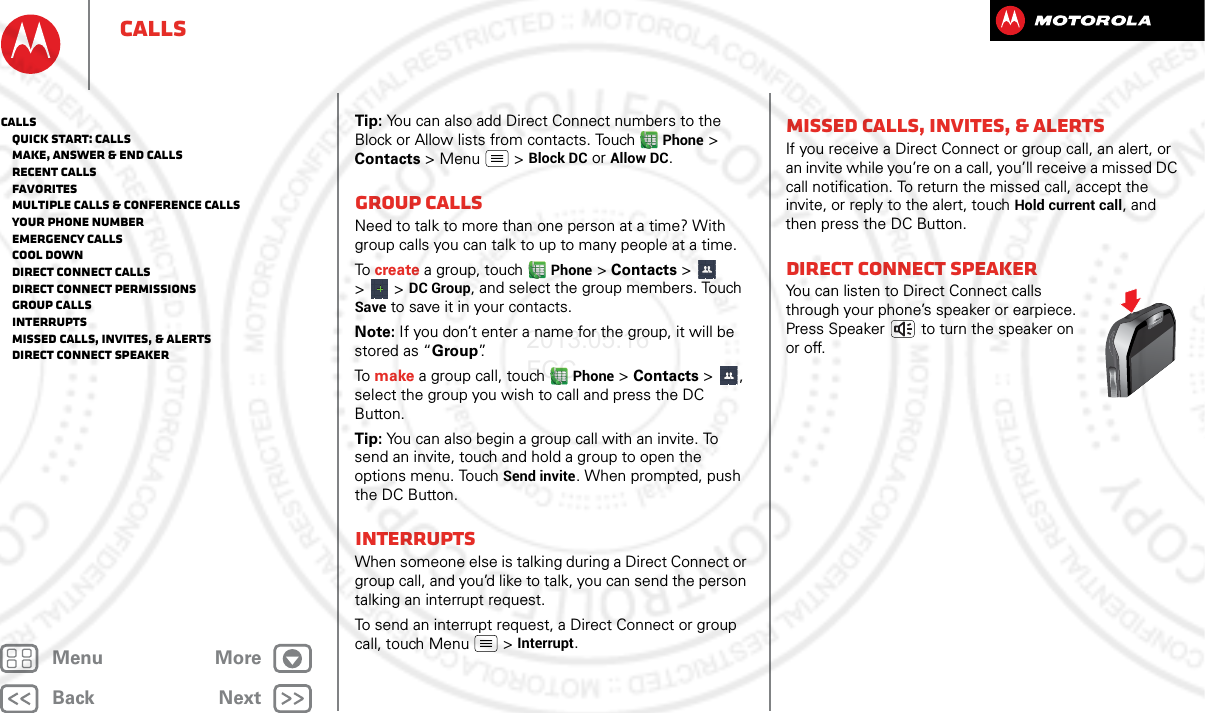 BackNextMenu MoreCallsTip: You can also add Direct Connect numbers to the Block or Allow lists from contacts. Touch Phone &gt; Contacts &gt; Menu  &gt; Block DC or Allow DC.Group callsNeed to talk to more than one person at a time? With group calls you can talk to up to many people at a time.To create a group, touch Phone &gt; Contacts &gt;   &gt; &gt; DC Group, and select the group members. Touch Save to save it in your contacts.Note: If you don’t enter a name for the group, it will be stored as “Group”.To make a group call, touch Phone &gt; Contacts &gt;  , select the group you wish to call and press the DC Button.Tip: You can also begin a group call with an invite. To send an invite, touch and hold a group to open the options menu. Touch Send invite. When prompted, push the DC Button.InterruptsWhen someone else is talking during a Direct Connect or group call, and you’d like to talk, you can send the person talking an interrupt request.To send an interrupt request, a Direct Connect or group call, touch Menu  &gt; Interrupt.Missed calls, invites, &amp; alertsIf you receive a Direct Connect or group call, an alert, or an invite while you’re on a call, you’ll receive a missed DC call notification. To return the missed call, accept the invite, or reply to the alert, touch Hold current call, and then press the DC Button.Direct Connect speakerYou can listen to Direct Connect calls through your phone’s speaker or earpiece. Press Speaker  to turn the speaker on or off.Calls   Quick start: Calls   Make, answer &amp; end calls   Recent calls   Favorites   Multiple calls &amp; conference calls   Your phone number   Emergency calls   Cool down   Direct Connect calls   Direct Connect permissions   Group calls   Interrupts   Missed calls, invites, &amp; alerts   Direct Connect speaker2013.05.16 FCC