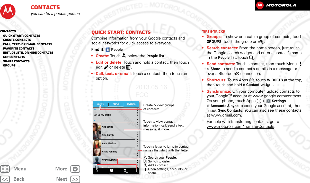 BackNextMenu MoreContactsyou can be a people personQuick start: ContactsCombine information from your Google contacts and social networks for quick access to everyone.Find it: People• Create: Touch below the People list.• Edit or delete: Touch and hold a contact, then touch edit  or delete .• Call, text, or email: Touch a contact, then touch an option.MEMEASet up my proﬁle297 contactsAbe BaudoAstrid FanningAnna MedinaAvery DurningAllie SmythBarry SmythABCDEFGHIJKLMNOPQRSTUVWXYZGROUPS FAVORITESPEOPLE Create &amp; view groupsof contacts.Touch to view contact information, call, send a text message, &amp; more.Search your People.Switch to dialer.Add a contact.Open settings, accounts, or share.Touch a letter to jump to contact names that start with that letter.Tips &amp; tricks• Groups: To show or create a group of contacts, touch GROUPS, touch the group or .• Search contacts: From the home screen, just touch the Google search widget and enter a contact’s name. In the People list, touch  .• Send contacts: Touch a contact, then touch Menu  &gt; Share to send a contact’s details in a message or over a Bluetooth® connection.•Shortcuts: Touch Apps , touch WIDGETS at the top, then touch and hold a Contact widget.• Synchronize: On your computer, upload contacts to your Google™ account at www.google.com/contacts. On your phone, touch Apps &gt; Settings &gt;Accounts &amp; sync, choose your Google account, then check Sync Contacts. You can also see these contacts at www.gmail.com. For help with transferring contacts, go to www.motorola.com/TransferContacts.Contacts   Quick start: Contacts   Create contacts   Call, text, or email contacts   Favorite contacts   Edit, delete, or hide contacts   Get contacts   Share contacts   Groups2013.05.16 FCC