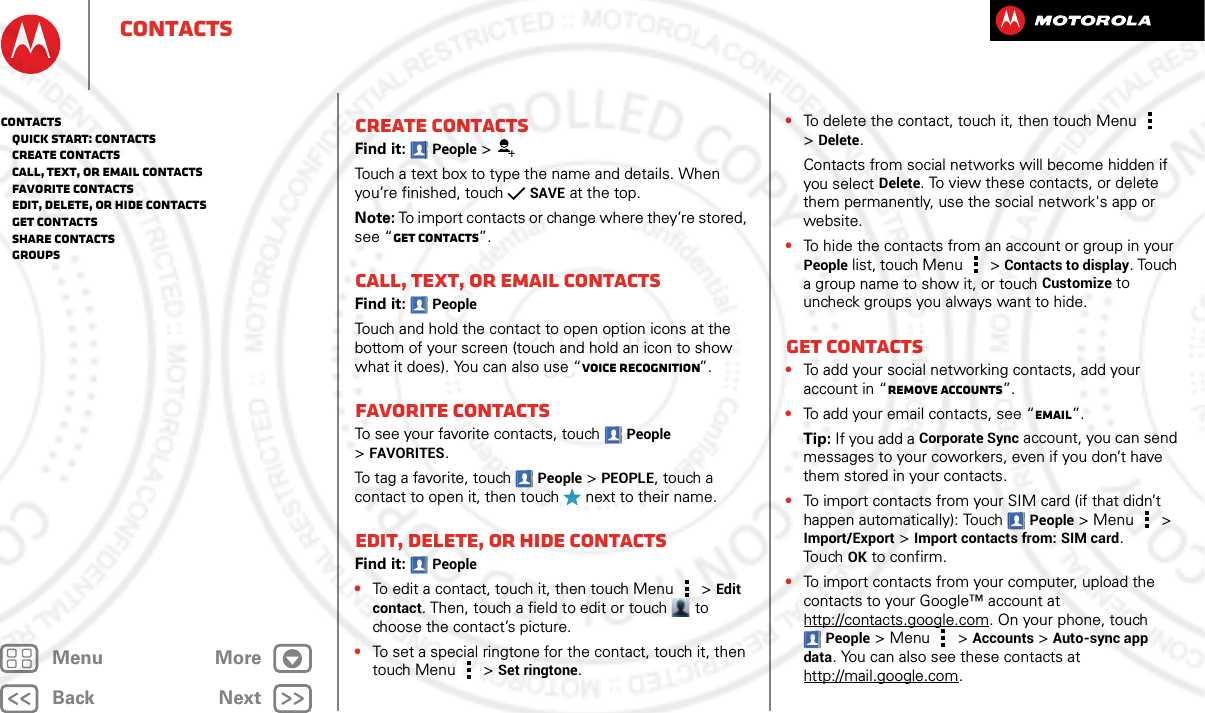 BackNextMenu MoreContactsCreate contactsFind it: People &gt;Touch a text box to type the name and details. When you’re finished, touchSAVE at the top.Note: To import contacts or change where they’re stored, see “Get contacts”.Call, text, or email contactsFind it: PeopleTouch and hold the contact to open option icons at the bottom of your screen (touch and hold an icon to show what it does). You can also use “Voice recognition”.Favorite contactsTo see your favorite contacts, touch People &gt;FAVORITES.To tag a favorite, touch People &gt;PEOPLE, touch a contact to open it, then touch   next to their name.Edit, delete, or hide contactsFind it: People•To edit a contact, touch it, then touch Menu  &gt;Edit contact. Then, touch a field to edit or touch  to choose the contact’s picture.•To set a special ringtone for the contact, touch it, then touch Menu  &gt;Set ringtone.•To delete the contact, touch it, then touch Menu  &gt;Delete.Contacts from social networks will become hidden if you select Delete. To view these contacts, or delete them permanently, use the social network&apos;s app or website.•To hide the contacts from an account or group in your People list, touch Menu  &gt; Contacts to display. Touch a group name to show it, or touch Customize to uncheck groups you always want to hide.Get contacts•To add your social networking contacts, add your account in “Remove accounts”.•To add your email contacts, see “Email”.Tip: If you add a Corporate Sync account, you can send messages to your coworkers, even if you don’t have them stored in your contacts.•To import contacts from your SIM card (if that didn’t happen automatically): Touch People &gt; Menu  &gt; Import/Export &gt; Import contacts from: SIM card. To u chOK to confirm.•To import contacts from your computer, upload the contacts to your Google™ account at http://contacts.google.com. On your phone, touch People &gt;Menu  &gt; Accounts &gt; Auto-sync app data. You can also see these contacts at http://mail.google.com.Contacts   Quick start: Contacts   Create contacts   Call, text, or email contacts   Favorite contacts   Edit, delete, or hide contacts   Get contacts   Share contacts   Groups2013.05.16 FCC