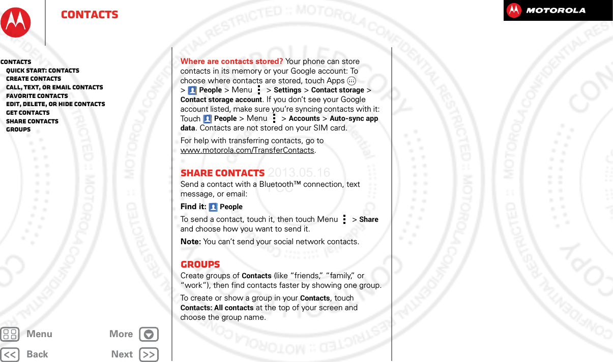 BackNextMenu MoreContactsWhere are contacts stored? Your phone can store contacts in its memory or your Google account: To choose where contacts are stored, touch Apps  &gt;People &gt; Menu  &gt; Settings &gt; Contact storage &gt; Contact storage account. If you don’t see your Google account listed, make sure you’re syncing contacts with it: Touch People &gt;Menu  &gt; Accounts &gt; Auto-sync app data. Contacts are not stored on your SIM card. For help with transferring contacts, go to www.motorola.com/TransferContacts.Share contactsSend a contact with a Bluetooth™ connection, text message, or email:Find it: PeopleTo send a contact, touch it, then touch Menu  &gt;Share and choose how you want to send it.Note: You can’t send your social network contacts.GroupsCreate groups of Contacts (like “friends,” “family,” or “work”), then find contacts faster by showing one group.To create or show a group in your Contacts, touch Contacts: All contacts at the top of your screen and choose the group name.Contacts   Quick start: Contacts   Create contacts   Call, text, or email contacts   Favorite contacts   Edit, delete, or hide contacts   Get contacts   Share contacts   Groups2013.05.16 FCC