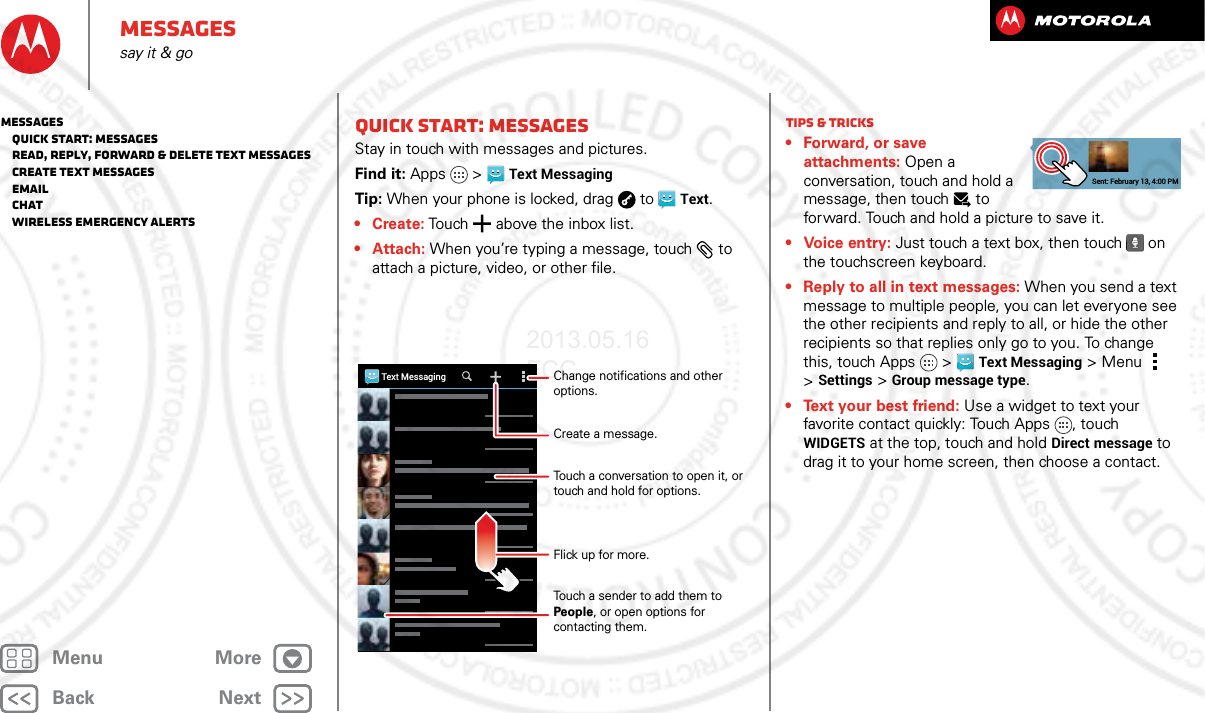 BackNextMenu MoreMessagessay it &amp; goQuick start: MessagesStay in touch with messages and pictures.Find it: Apps &gt;Text MessagingTip: When your phone is locked, drag  to  Text.• Create: Touch  above the inbox list.•Attach: When you’re typing a message, touch  to attach a picture, video, or other file.Text MessagingChange notifications and other options.Create a message.Flick up for more.Touch a conversation to open it, or touch and hold for options.Touch a sender to add them to People, or open options for contacting them.Tips &amp; tricks• Forward, or save attachments: Open a conversation, touch and hold a message, then touch   to forward. Touch and hold a picture to save it.•Voice entry: Just touch a text box, then touch on the touchscreen keyboard.• Reply to all in text messages: When you send a text message to multiple people, you can let everyone see the other recipients and reply to all, or hide the other recipients so that replies only go to you. To change this, touch Apps &gt;Text Messaging &gt;Menu  &gt;Settings &gt;Group message type.• Text your best friend: Use a widget to text your favorite contact quickly: Touch Apps , touch WIDGETS at the top, touch and hold Direct message to drag it to your home screen, then choose a contact.Sent: February 13, 4:00 PMMessages   Quick start: Messages   Read, reply, forward &amp; delete text messages   Create text messages   Email   Chat   Wireless Emergency Alerts2013.05.16 FCC