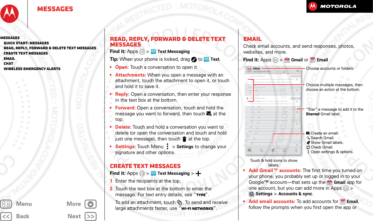 BackNextMenu MoreMessagesRead, reply, forward &amp; delete text messagesFind it: Apps  &gt;Text MessagingTip: When your phone is locked, drag  to  Text.• Open: Touch a conversation to open it.• Attachments: When you open a message with an attachment, touch the attachment to open it, or touch and hold it to save it.•Reply: Open a conversation, then enter your response in the text box at the bottom.•Forward: Open a conversation, touch and hold the message you want to forward, then touch at the top.• Delete: Touch and hold a conversation you want to delete (or open the conversation and touch and hold just one message), then touch  at the top. •Settings: Touch Menu  &gt;Settings to change your signature and other options.Create text messagesFind it: Apps  &gt;Text Messaging &gt;  1Enter the recipients at the top.2Touch the text box at the bottom to enter the message. For text entry details, see “Type”.To add an attachment, touch . To send and receive large attachments faster, use “Wi-Fi Networks”.EmailCheck email accounts, and send responses, photos, websites, and more.Find it: Apps &gt;Gmail or Email• Add Gmail™ accounts: The first time you turned on your phone, you probably set up or logged in to your Google™ account—that sets up the Gmail app for one account, but you can add more in Apps &gt; Settings &gt;Accounts &amp; sync.• Add email accounts: To add accounts for Email, follow the prompts when you first open the app or you@gmail.comInbox2“Star” a message to add it to the Starred Gmail label.Choose accounts or folders.Touch &amp; hold icons to show labels.Choose multiple messages, then choose an action at the bottom.Create an email.Search Gmail.Show Gmail labels.Check Gmail.Open settings &amp; options.Messages   Quick start: Messages   Read, reply, forward &amp; delete text messages   Create text messages   Email   Chat   Wireless Emergency Alerts2013.05.16 FCC