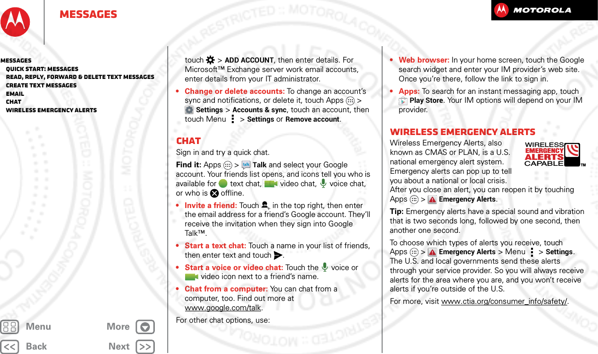 BackNextMenu MoreMessagestouch  &gt;ADD ACCOUNT, then enter details. For Microsoft™ Exchange server work email accounts, enter details from your IT administrator.• Change or delete accounts: To change an account’s sync and notifications, or delete it, touch Apps &gt; Settings &gt;Accounts &amp; sync, touch an account, then touch Menu  &gt;Settings or Remove account.ChatSign in and try a quick chat.Find it: Apps  &gt;Talk and select your Google account. Your friends list opens, and icons tell you who is available for text chat,  video chat,  voice chat, or who is offline.•Invite a friend: Touch in the top right, then enter the email address for a friend’s Google account. They’ll receive the invitation when they sign into Google Tal k™.• Start a text chat: Touch a name in your list of friends, then enter text and touch .• Start a voice or video chat: Touch the  voice or video icon next to a friend’s name.• Chat from a computer: You can chat from a computer, too. Find out more at www.google.com/talk.For other chat options, use:•Webbrowser: In your home screen, touch the Google search widget and enter your IM provider’s web site. Once you’re there, follow the link to sign in.• Apps: To search for an instant messaging app, touch Play Store. Your IM options will depend on your IM provider.Wireless Emergency AlertsWireless Emergency Alerts, also known as CMAS or PLAN, is a U.S. national emergency alert system. Emergency alerts can pop up to tell you about a national or local crisis. After you close an alert, you can reopen it by touching Apps &gt; Emergency Alerts.Tip: Emergency alerts have a special sound and vibration that is two seconds long, followed by one second, then another one second.To choose which types of alerts you receive, touch Apps &gt; Emergency Alerts &gt; Menu  &gt;Settings. The U.S. and local governments send these alerts through your service provider. So you will always receive alerts for the area where you are, and you won’t receive alerts if you’re outside of the U.S.For more, visit www.ctia.org/consumer_info/safety/.ALERTSWIRELESSCAPABLEEMERGENCYTMMessages   Quick start: Messages   Read, reply, forward &amp; delete text messages   Create text messages   Email   Chat   Wireless Emergency Alerts2013.05.16 FCC