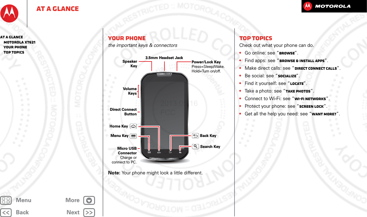 BackNextMenu MoreAt a glanceYour phonethe important keys &amp; connectorsNote: Your phone might look a little different.Speaker KeyHome KeyBack KeyMenu KeyMicro USB ConnectorCharge or connect to PC.Volume KeysSearch KeyDirect Connect ButtonPower/Lock KeyPress=Sleep/Wake. Hold=Turn on/off.3.5mm Headset JackTop topicsCheck out what your phone can do.•Go online: see “Browse”.•Find apps: see “Browse &amp; install apps”.•Make direct calls: see “Direct Connect calls”.•Be social: see “Socialize”.•Find it yourself: see “Locate”.•Take a photo: see “Take photos”.•Connect to Wi-Fi: see “Wi-Fi Networks”.•Protect your phone: see “Screen lock”.•Get all the help you need: see “Want more?”.At a glance   MOTOROLA xt621   Your phone   Top topics2013.05.16 FCC