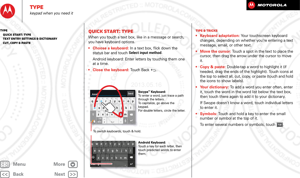 BackNextMenu MoreTypekeypad when you need itQuick start: TypeWhen you touch a text box, like in a message or search, you have keyboard options.• Choose a keyboard: In a text box, flick down the status bar and touch Select input method.Android keyboard: Enter letters by touching them one at a time.• Close the keyboard: Touch Back .asd fgh j k lqwe r t yu i o p1234567890zxcvbnm.?123... ... ...SendAnneasd fgh j k lqwe r t yu i o p1234567890@$&amp; _ ( ) : ; “EN ! # = / +-’?zxcvbnm,.+!=123To switch keyboards, touch &amp; hold.Swype   Keyboard:To enter a word, just trace a path through the letters.To capitalize, go above the keypad.For double letters, circle the letter.Android Keyboard:Touch a key for each letter, then touch predicted words to enter them.aenaenTMTips &amp; tricks• Keyboard adaptation: Your touchscreen keyboard changes, depending on whether you’re entering a text message, email, or other text.• Move the cursor: Touch a spot in the text to place the cursor, then drag the arrow under the cursor to move it.• Copy &amp; paste: Double-tap a word to highlight it (if needed, drag the ends of the highlight). Touch icons at the top to select all, cut, copy, or paste (touch and hold the icons to show labels).• Your dictionary: To add a word you enter often, enter it, touch the word in the word list below the text box, then touch there again to add it to your dictionary.If Swype doesn’t know a word, touch individual letters to enter it.• Symbols: Touch and hold a key to enter the small number or symbol at the top of it.To enter several numbers or symbols, touch .?123?123Type   Quick start: Type   Text entry settings &amp; dictionary   Cut, copy &amp; paste2013.05.16 FCC