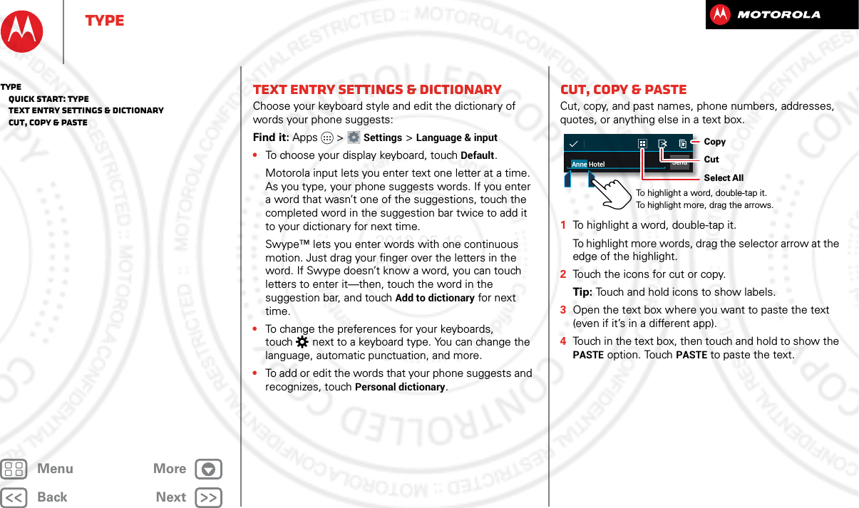 BackNextMenu MoreTypeText entry settings &amp; dictionaryChoose your keyboard style and edit the dictionary of words your phone suggests:Find it: Apps &gt; Settings &gt; Language &amp; input•To choose your display keyboard, touch Default.Motorola input lets you enter text one letter at a time. As you type, your phone suggests words. If you enter a word that wasn’t one of the suggestions, touch the completed word in the suggestion bar twice to add it to your dictionary for next time.Swype™ lets you enter words with one continuous motion. Just drag your finger over the letters in the word. If Swype doesn’t know a word, you can touch letters to enter it—then, touch the word in the suggestion bar, and touch Add to dictionary for next time.•To change the preferences for your keyboards, touch  next to a keyboard type. You can change the language, automatic punctuation, and more.•To add or edit the words that your phone suggests and recognizes, touch Personal dictionary.Cut, copy &amp; pasteCut, copy, and past names, phone numbers, addresses, quotes, or anything else in a text box.  1To highlight a word, double-tap it.To highlight more words, drag the selector arrow at the edge of the highlight.2Touch the icons for cut or copy.Tip: Touch and hold icons to show labels.3Open the text box where you want to paste the text (even if it’s in a different app).4Touch in the text box, then touch and hold to show the PASTE option. Touch PASTE to paste the text.SendAnne HotelTo highlight a word, double-tap it. To highlight more, drag the arrows.CopyCutSelect AllType   Quick start: Type   Text entry settings &amp; dictionary   Cut, copy &amp; paste2013.05.16 FCC