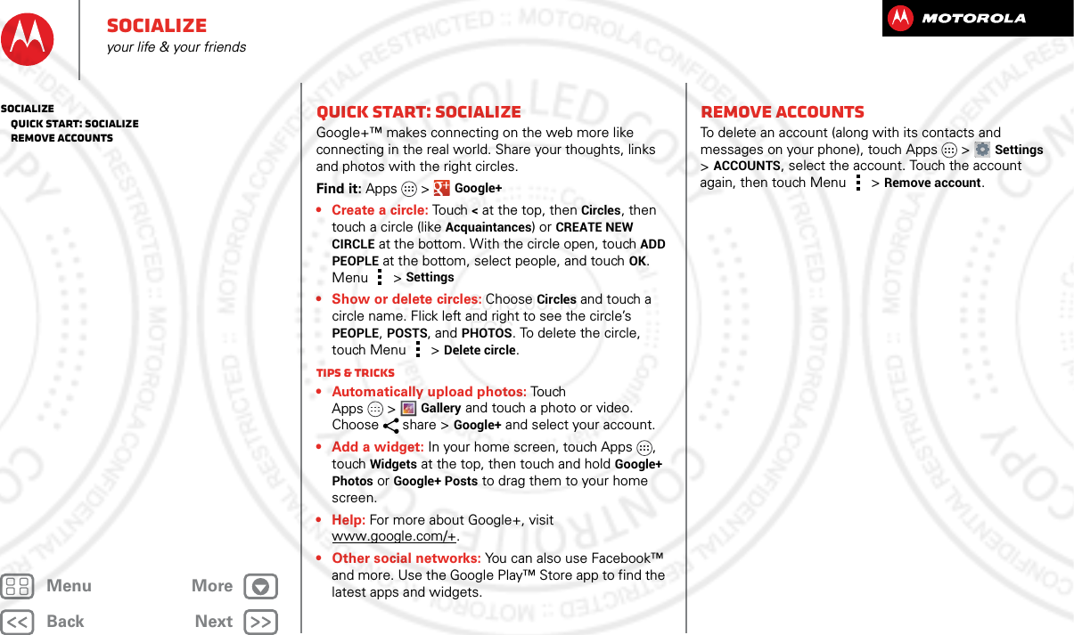 BackNextMenu MoreSocializeyour life &amp; your friendsQuick start: SocializeGoogle+™ makes connecting on the web more like connecting in the real world. Share your thoughts, links and photos with the right circles.Find it: Apps &gt; Google+• Create a circle: To u ch  &lt; at the top, then Circles, then touch a circle (like Acquaintances) or CREATE NEW CIRCLE at the bottom. With the circle open, touch ADD PEOPLE at the bottom, select people, and touch OK. Menu  &gt; Settings• Show or delete circles: Choose Circles and touch a circle name. Flick left and right to see the circle’s PEOPLE, POSTS, and PHOTOS. To delete the circle, touch Menu  &gt; Delete circle.Tips &amp; tricks• Automatically upload photos: To u ch  Apps &gt;Gallery and touch a photo or video. Choose share &gt; Google+ and select your account.• Add a widget: In your home screen, touch Apps , touch Widgets at the top, then touch and hold Google+ Photos or Google+ Posts to drag them to your home screen.•Help: For more about Google+, visit www.google.com/+.• Other social networks: You can also use Facebook™ and more. Use the Google Play™ Store app to find the latest apps and widgets.Remove accountsTo delete an account (along with its contacts and messages on your phone), touch Apps &gt; Settings &gt;ACCOUNTS, select the account. Touch the account again, then touch Menu  &gt; Remove account.Socialize   Quick start: Socialize   Remove accounts2013.05.16 FCC