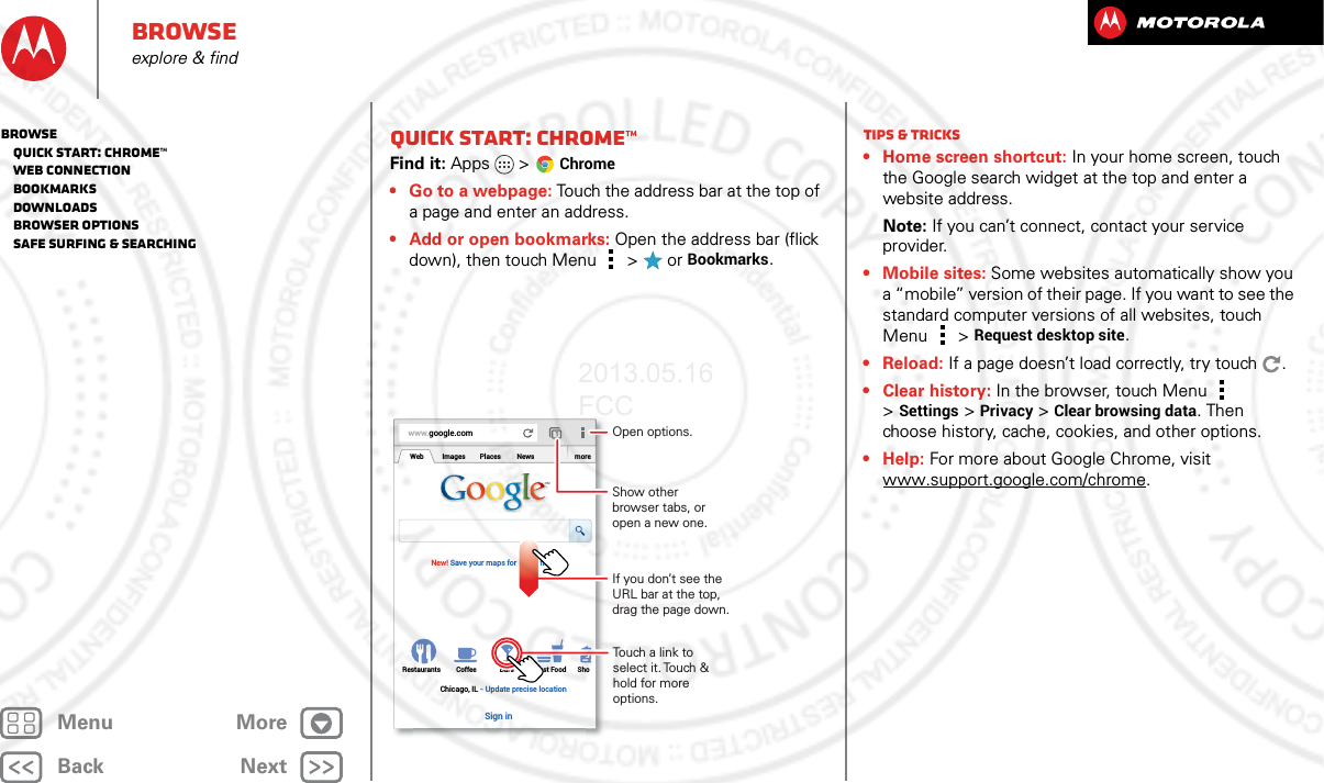 BackNextMenu MoreBrowseexplore &amp; findQuick start: Chrome™Find it: Apps  &gt;Chrome• Go to a webpage: Touch the address bar at the top of a page and enter an address.• Add or open bookmarks: Open the address bar (flick down), then touch Menu  &gt;  or Bookmarks.www.google.comWebRestaurants Coffee Bars Fast Food ShoImages Places News moreNew! Save your maps for use offlineChicago, IL - Update precise locationSign inTouch a link to select it. Touch &amp; hold for more options.Open options.Show other browser tabs, or open a new one.If you don’t see the URL bar at the top, drag the page down.Tips &amp; tricks• Home screen shortcut: In your home screen, touch the Google search widget at the top and enter a website address.Note: If you can’t connect, contact your service provider.• Mobile sites: Some websites automatically show you a “mobile” version of their page. If you want to see the standard computer versions of all websites, touch Menu  &gt;Request desktop site.• Reload: If a page doesn’t load correctly, try touch .• Clear history: In the browser, touch Menu  &gt;Settings &gt; Privacy &gt; Clear browsing data. Then choose history, cache, cookies, and other options.•Help: For more about Google Chrome, visit www.support.google.com/chrome.Browse   Quick start: Chrome™   Web connection   Bookmarks   Downloads   Browser options   Safe surfing &amp; searching2013.05.16 FCC