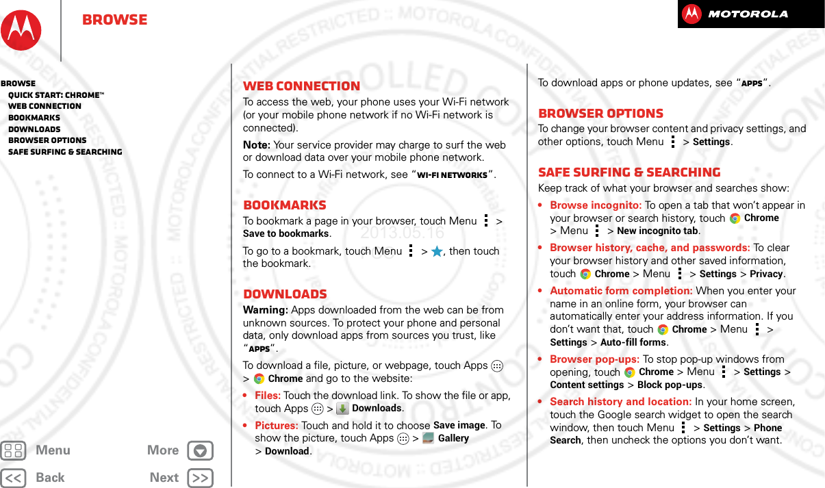 BackNextMenu MoreBrowseWeb connectionTo access the web, your phone uses your Wi-Fi network (or your mobile phone network if no Wi-Fi network is connected).Note: Your service provider may charge to surf the web or download data over your mobile phone network.To connect to a Wi-Fi network, see “Wi-Fi Networks”.BookmarksTo bookmark a page in your browser, touch Menu  &gt; Save to bookmarks.To go to a bookmark, touch Menu  &gt;  , then touch the bookmark.DownloadsWarning: Apps downloaded from the web can be from unknown sources. To protect your phone and personal data, only download apps from sources you trust, like “Apps”.To download a file, picture, or webpage, touch Apps  &gt;Chrome and go to the website:•Files: Touch the download link. To show the file or app, touch Apps  &gt; Downloads.• Pictures: Touch and hold it to choose Save image. To show the picture, touch Apps &gt;Gallery &gt;Download.To download apps or phone updates, see “Apps”.Browser optionsTo change your browser content and privacy settings, and other options, touch Menu  &gt; Settings.Safe surfing &amp; searchingKeep track of what your browser and searches show:• Browse incognito: To open a tab that won’t appear in your browser or search history, touchChrome &gt; Menu  &gt; New incognito tab.• Browser history, cache, and passwords: To  c l e a r  your browser history and other saved information, touchChrome &gt;Menu  &gt; Settings &gt; Privacy.• Automatic form completion: When you enter your name in an online form, your browser can automatically enter your address information. If you don’t want that, touchChrome &gt;Menu  &gt; Settings &gt; Auto-fill forms.• Browser pop-ups: To stop pop-up windows from opening, touch Chrome &gt;Menu  &gt; Settings &gt; Content settings &gt; Block pop-ups.• Search history and location: In your home screen, touch the Google search widget to open the search window, then touch Menu  &gt; Settings &gt; Phone Search, then uncheck the options you don’t want.Browse   Quick start: Chrome™   Web connection   Bookmarks   Downloads   Browser options   Safe surfing &amp; searching2013.05.16 FCC