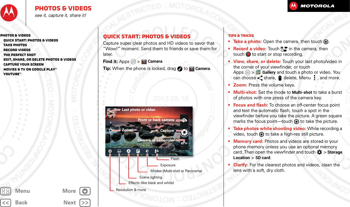 BackNextMenu MorePhotos &amp; videossee it, capture it, share it!Quick start: Photos &amp; VideosCapture super clear photos and HD videos to savor that “Wow!” moment. Send them to friends or save them for later.Find it: Apps  &gt;CameraTip: When the phone is locked, drag  toCamera.Last photo or videoZoomFront or back cameraCaptureCamera or camcorderFlashExposureModes (Multi-shot or Panorama)Scene lightingEffects (like black and white)Resolution &amp; moreTips &amp; tricks• Take a photo: Open the camera, then touch .• Record a video: Touch   in the camera, then touch to start or stop recording.• View, share, or delete: Touch your last photo/video in the corner of your viewfinder, or touch Apps &gt;Gallery and touch a photo or video. You can choose  share,  delete, Menu , and more.• Zoom: Press the volume keys.• Multi-shot: Set the mode to Multi-shot to take a burst of photos with one press of the camera key.• Focus and flash: To choose an off-center focus point and test the automatic flash, touch a spot in the viewfinder before you take the picture. A green square marks the focus point—touch  to take the picture.• Take photos while shooting video: While recording a video, touch  to take a high-res still picture.•Memory card: Photos and videos are stored in your phone memory unless you use an optional memory card. Then open the viewfinder and touch  &gt; Storage Location &gt;SD card.•Clarify: For the clearest photos and videos, clean the lens with a soft, dry cloth.Photos &amp; videos   Quick start: Photos &amp; Videos   Take photos   Record videos   The perfect shot   Edit, share, or delete photos &amp; videos   Capture your screen   Movies &amp; TV on Google Play™   YouTube™2013.05.16 FCC