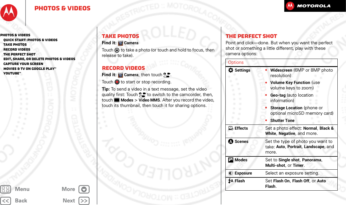 BackNextMenu MorePhotos &amp; videosTake photosFind it: CameraTouch to take a photo (or touch and hold to focus, then release to take).Record videosFind it: Camera, then touch  .Touch  to start or stop recording.Tip: To send a video in a text message, set the video quality first: Touch   to switch to the camcorder, then, touchModes &gt;Video MMS. After you record the video, touch its thumbnail, then touch it for sharing options.The perfect shotPoint and click—done. But when you want the perfect shot or something a little different, play with these camera options:OptionsSettings•Widescreen (6MP or 8MP photo resolution)•Volume Key Function (use volume keys to zoom)•Geo-tag (auto location information)•Storage Location (phone or optional microSD memory card)•Shutter ToneEffectsSet a photo effect: Normal, Black &amp; White, Negative, and more.ScenesSet the type of photo you want to take: Auto, Portrait, Landscape, and more.ModesSet to Single shot, Panorama, Multi-shot, or Timer.ExposureSelect an exposure setting.FlashSet Flash On, Flash Off, or Auto Flash.Photos &amp; videos   Quick start: Photos &amp; Videos   Take photos   Record videos   The perfect shot   Edit, share, or delete photos &amp; videos   Capture your screen   Movies &amp; TV on Google Play™   YouTube™2013.05.16 FCC