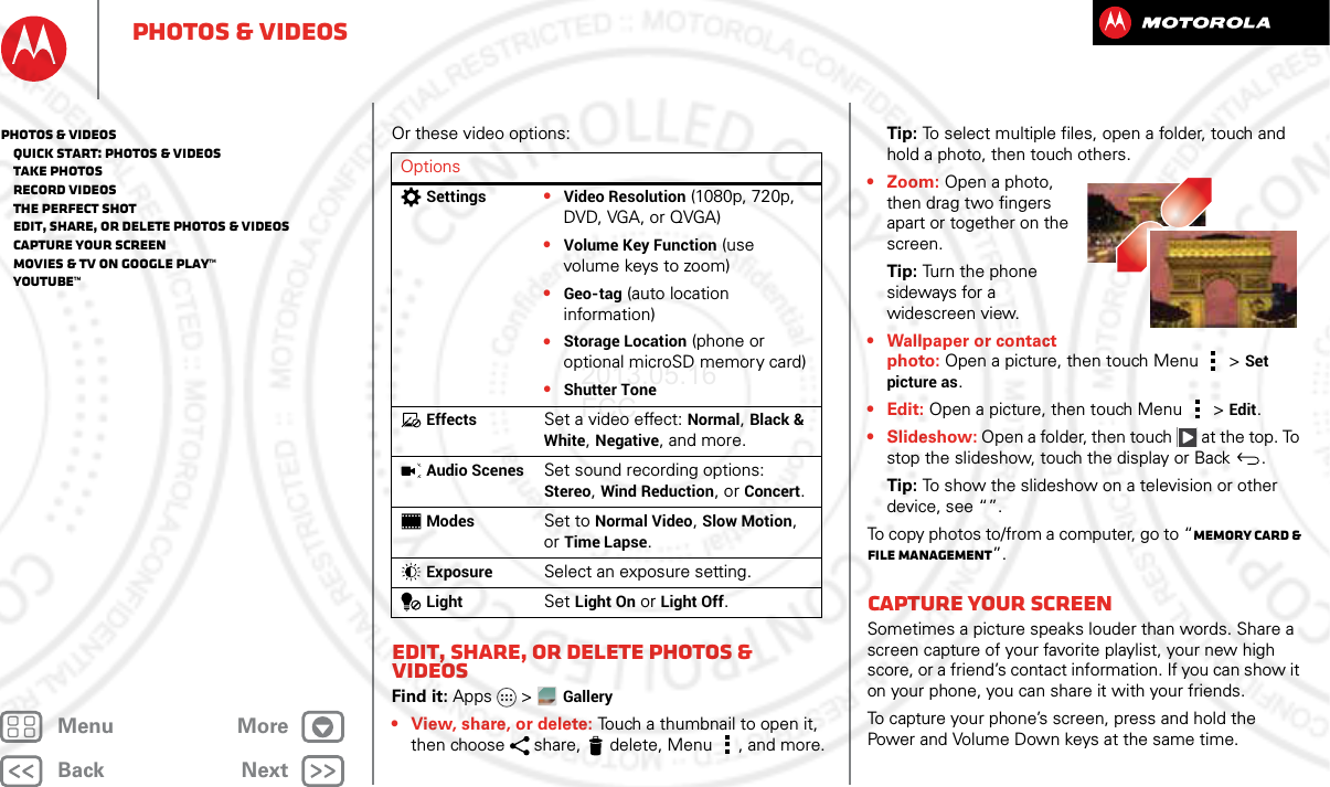BackNextMenu MorePhotos &amp; videosOr these video options:Edit, share, or delete photos &amp; videosFind it: Apps &gt; Gallery• View, share, or delete: Touch a thumbnail to open it, then choose  share,  delete, Menu , and more.OptionsSettings•Video Resolution (1080p, 720p, DVD, VGA, or QVGA)•Volume Key Function (use volume keys to zoom)•Geo-tag (auto location information)•Storage Location (phone or optional microSD memory card)•Shutter ToneEffectsSet a video effect: Normal, Black &amp; White, Negative, and more.Audio ScenesSet sound recording options: Stereo, Wind Reduction, or Concert.ModesSet to Normal Video, Slow Motion, or Time Lapse.ExposureSelect an exposure setting.LightSet Light On or Light Off.Tip: To select multiple files, open a folder, touch and hold a photo, then touch others.• Zoom: Open a photo, then drag two fingers apart or together on the screen.Tip: Turn the phone sideways for a widescreen view.• Wallpaper or contact photo: Open a picture, then touch Menu &gt; Set picture as.• Edit: Open a picture, then touch Menu &gt; Edit.•Slideshow: Open a folder, then touch  at the top. To stop the slideshow, touch the display or Back .Tip: To show the slideshow on a television or other device, see “”.To copy photos to/from a computer, go to “Memory card &amp; file management”.Capture your screenSometimes a picture speaks louder than words. Share a screen capture of your favorite playlist, your new high score, or a friend’s contact information. If you can show it on your phone, you can share it with your friends.To capture your phone’s screen, press and hold the Power and Volume Down keys at the same time.Photos &amp; videos   Quick start: Photos &amp; Videos   Take photos   Record videos   The perfect shot   Edit, share, or delete photos &amp; videos   Capture your screen   Movies &amp; TV on Google Play™   YouTube™2013.05.16 FCC