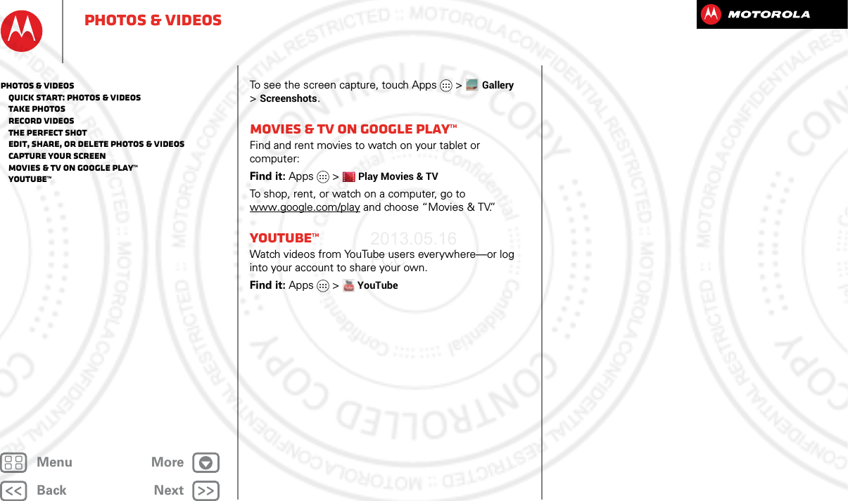 BackNextMenu MorePhotos &amp; videosTo see the screen capture, touch Apps &gt;Gallery &gt;Screenshots.Movies &amp; TV on Google Play™Find and rent movies to watch on your tablet or computer:Find it: Apps &gt;Play Movies &amp; TVTo shop, rent, or watch on a computer, go to www.google.com/play and choose “Movies &amp; TV.”YouTube™Watch videos from YouTube users everywhere—or log into your account to share your own.Find it: Apps &gt; YouTubePhotos &amp; videos   Quick start: Photos &amp; Videos   Take photos   Record videos   The perfect shot   Edit, share, or delete photos &amp; videos   Capture your screen   Movies &amp; TV on Google Play™   YouTube™2013.05.16 FCC